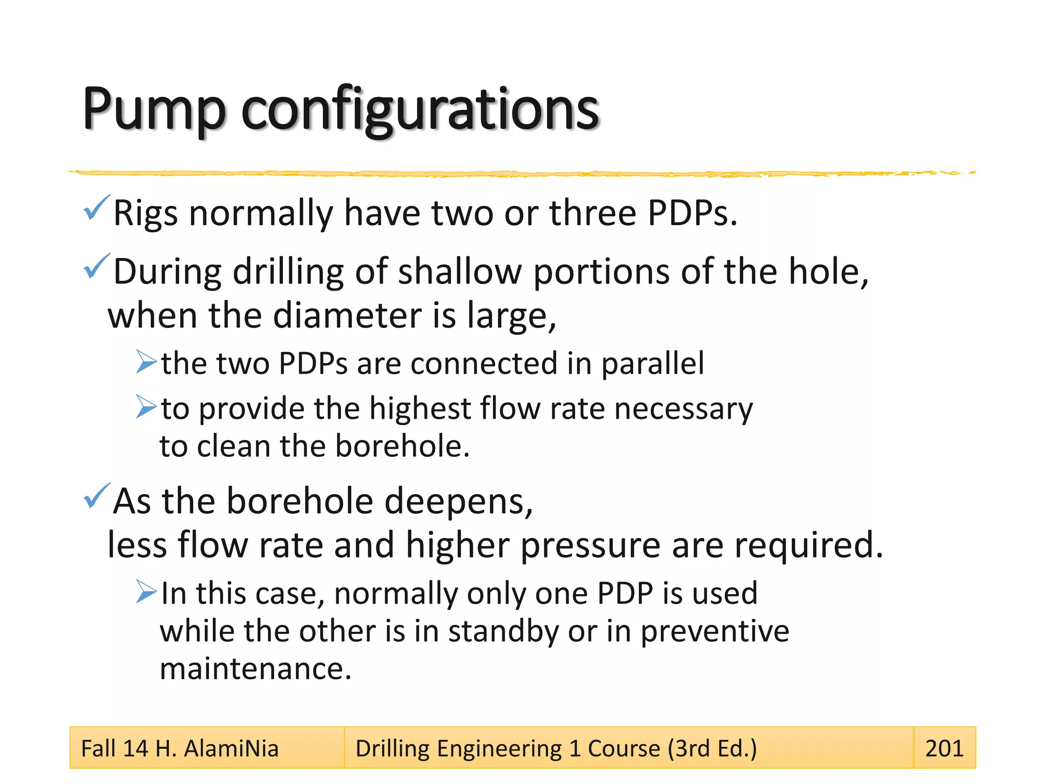 Pump configurations
Rigs normally have two or three PDPs.
During drilling of shallow portions of the hole,
when the diameter is large,
the two PDPs are connected in parallel
to provide the highest flow rate necessary
to clean the borehole.
As the borehole deepens,
less flow rate and higher pressure are required.
In this case, normally only one PDP is used
while the other is in standby or in preventive
maintenance.
Fall 14 H. AlamiNia Drilling Engineering 1 Course (3rd Ed.) 201
 
