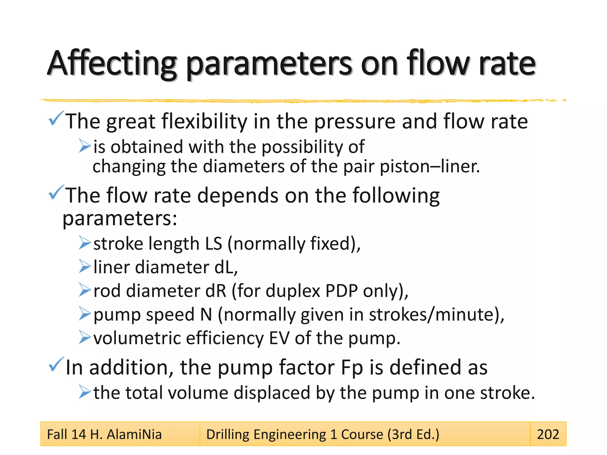 Affecting parameters on flow rate
The great flexibility in the pressure and flow rate
is obtained with the possibility of
changing the diameters of the pair piston–liner.
The flow rate depends on the following
parameters:
stroke length LS (normally fixed),
liner diameter dL,
rod diameter dR (for duplex PDP only),
pump speed N (normally given in strokes/minute),
volumetric efficiency EV of the pump.
In addition, the pump factor Fp is defined as
the total volume displaced by the pump in one stroke.
Fall 14 H. AlamiNia Drilling Engineering 1 Course (3rd Ed.) 202
 