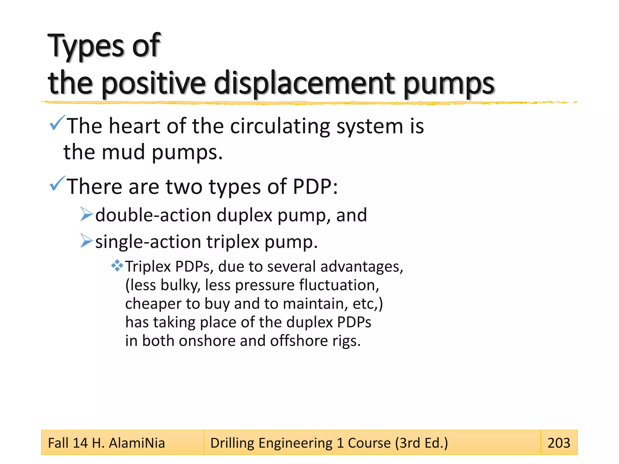 Types of
the positive displacement pumps
The heart of the circulating system is
the mud pumps.
There are two types of PDP:
double-action duplex pump, and
single-action triplex pump.
Triplex PDPs, due to several advantages,
(less bulky, less pressure fluctuation,
cheaper to buy and to maintain, etc,)
has taking place of the duplex PDPs
in both onshore and offshore rigs.
Fall 14 H. AlamiNia Drilling Engineering 1 Course (3rd Ed.) 203
 