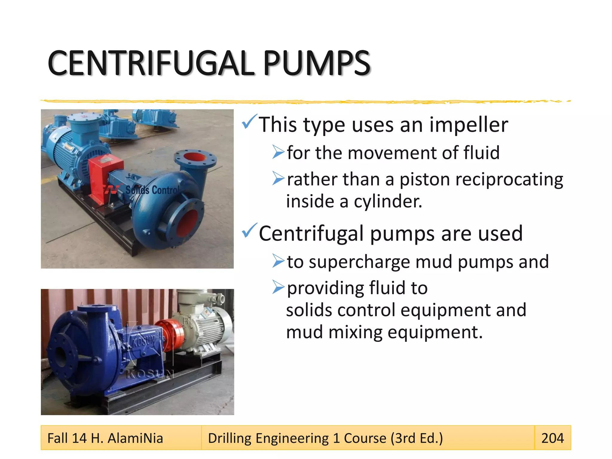 CENTRIFUGAL PUMPS
This type uses an impeller
for the movement of fluid
rather than a piston reciprocating
inside a cylinder.
Centrifugal pumps are used
to supercharge mud pumps and
providing fluid to
solids control equipment and
mud mixing equipment.
Fall 14 H. AlamiNia Drilling Engineering 1 Course (3rd Ed.) 204
 