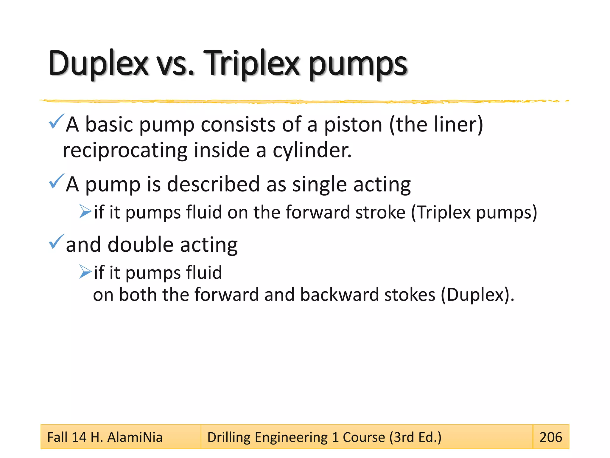 Duplex vs. Triplex pumps
A basic pump consists of a piston (the liner)
reciprocating inside a cylinder.
A pump is described as single acting
if it pumps fluid on the forward stroke (Triplex pumps)
and double acting
if it pumps fluid
on both the forward and backward stokes (Duplex).
Fall 14 H. AlamiNia Drilling Engineering 1 Course (3rd Ed.) 206
 