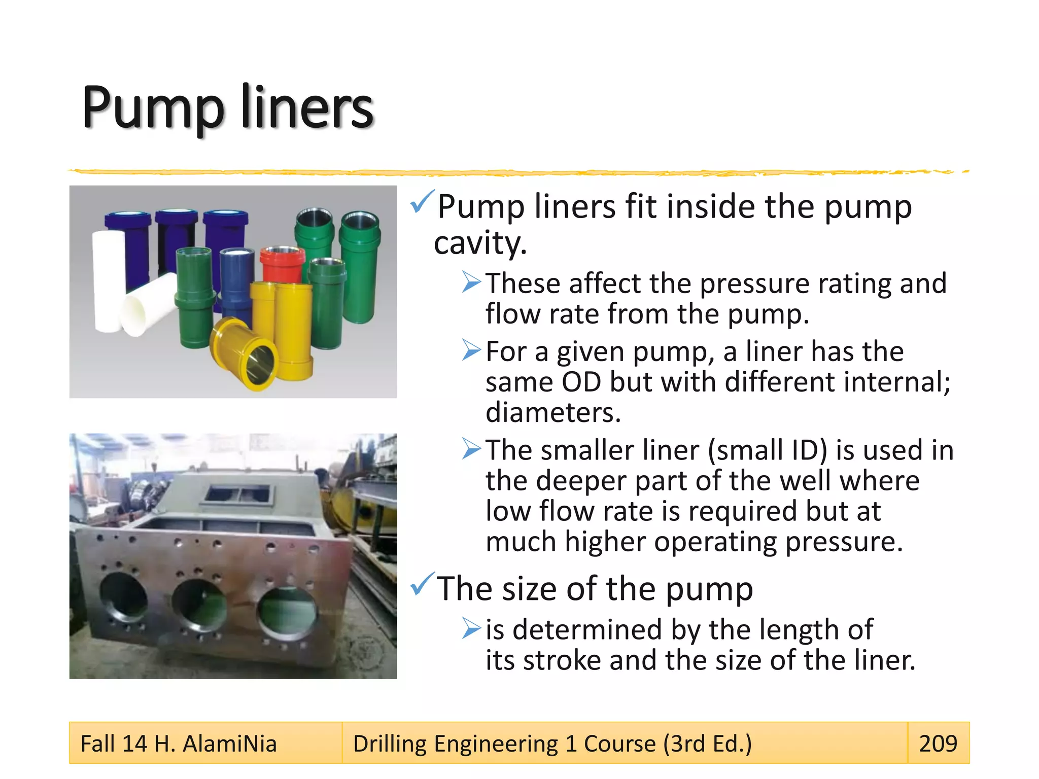 Pump liners
Pump liners fit inside the pump
cavity.
These affect the pressure rating and
flow rate from the pump.
For a given pump, a liner has the
same OD but with different internal;
diameters.
The smaller liner (small ID) is used in
the deeper part of the well where
low flow rate is required but at
much higher operating pressure.
The size of the pump
is determined by the length of
its stroke and the size of the liner.
Fall 14 H. AlamiNia Drilling Engineering 1 Course (3rd Ed.) 209
 