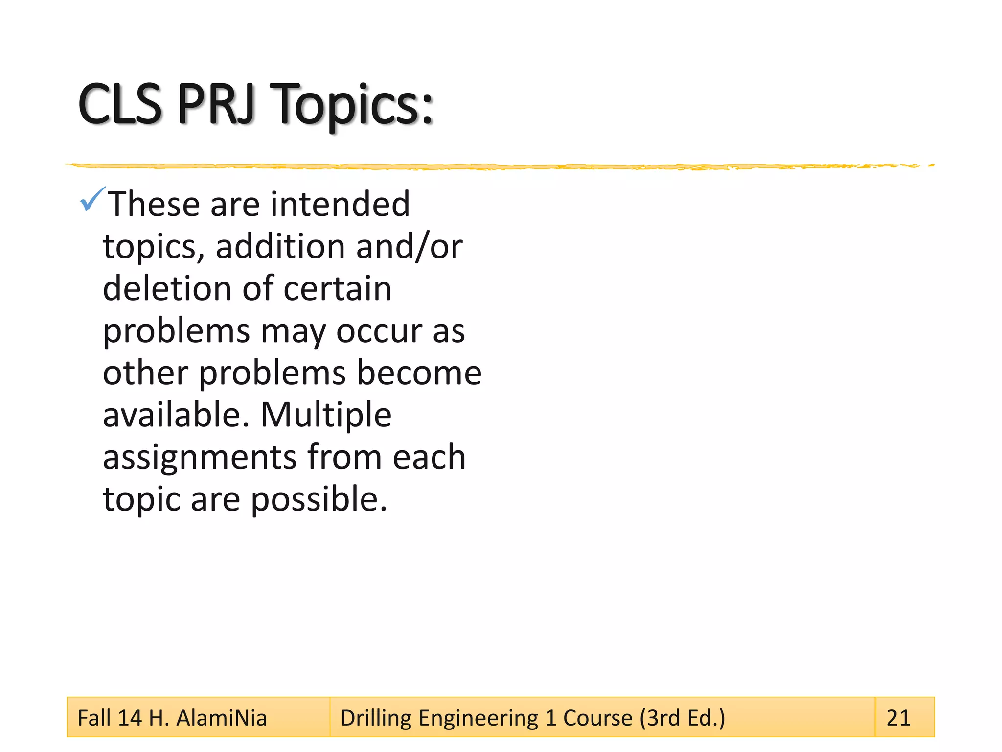 CLS PRJ Topics:
These are intended
topics, addition and/or
deletion of certain
problems may occur as
other problems become
available. Multiple
assignments from each
topic are possible.
Fall 14 H. AlamiNia Drilling Engineering 1 Course (3rd Ed.) 21
 