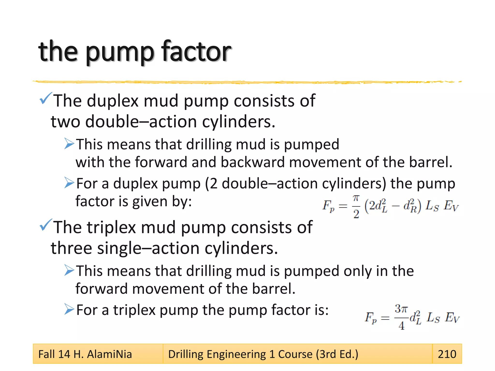 the pump factor
The duplex mud pump consists of
two double–action cylinders.
This means that drilling mud is pumped
with the forward and backward movement of the barrel.
For a duplex pump (2 double–action cylinders) the pump
factor is given by:
The triplex mud pump consists of
three single–action cylinders.
This means that drilling mud is pumped only in the
forward movement of the barrel.
For a triplex pump the pump factor is:
Fall 14 H. AlamiNia Drilling Engineering 1 Course (3rd Ed.) 210
 
