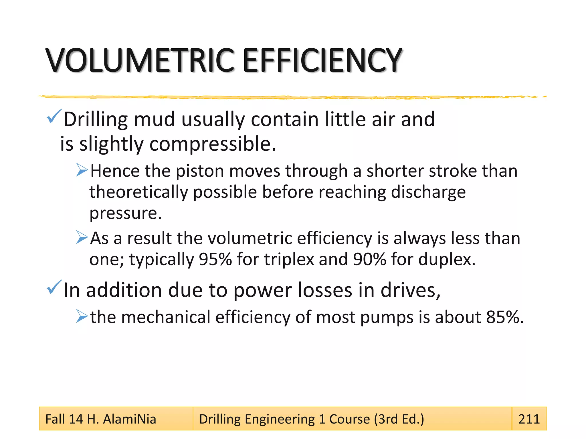 VOLUMETRIC EFFICIENCY
Drilling mud usually contain little air and
is slightly compressible.
Hence the piston moves through a shorter stroke than
theoretically possible before reaching discharge
pressure.
As a result the volumetric efficiency is always less than
one; typically 95% for triplex and 90% for duplex.
In addition due to power losses in drives,
the mechanical efficiency of most pumps is about 85%.
Fall 14 H. AlamiNia Drilling Engineering 1 Course (3rd Ed.) 211
 