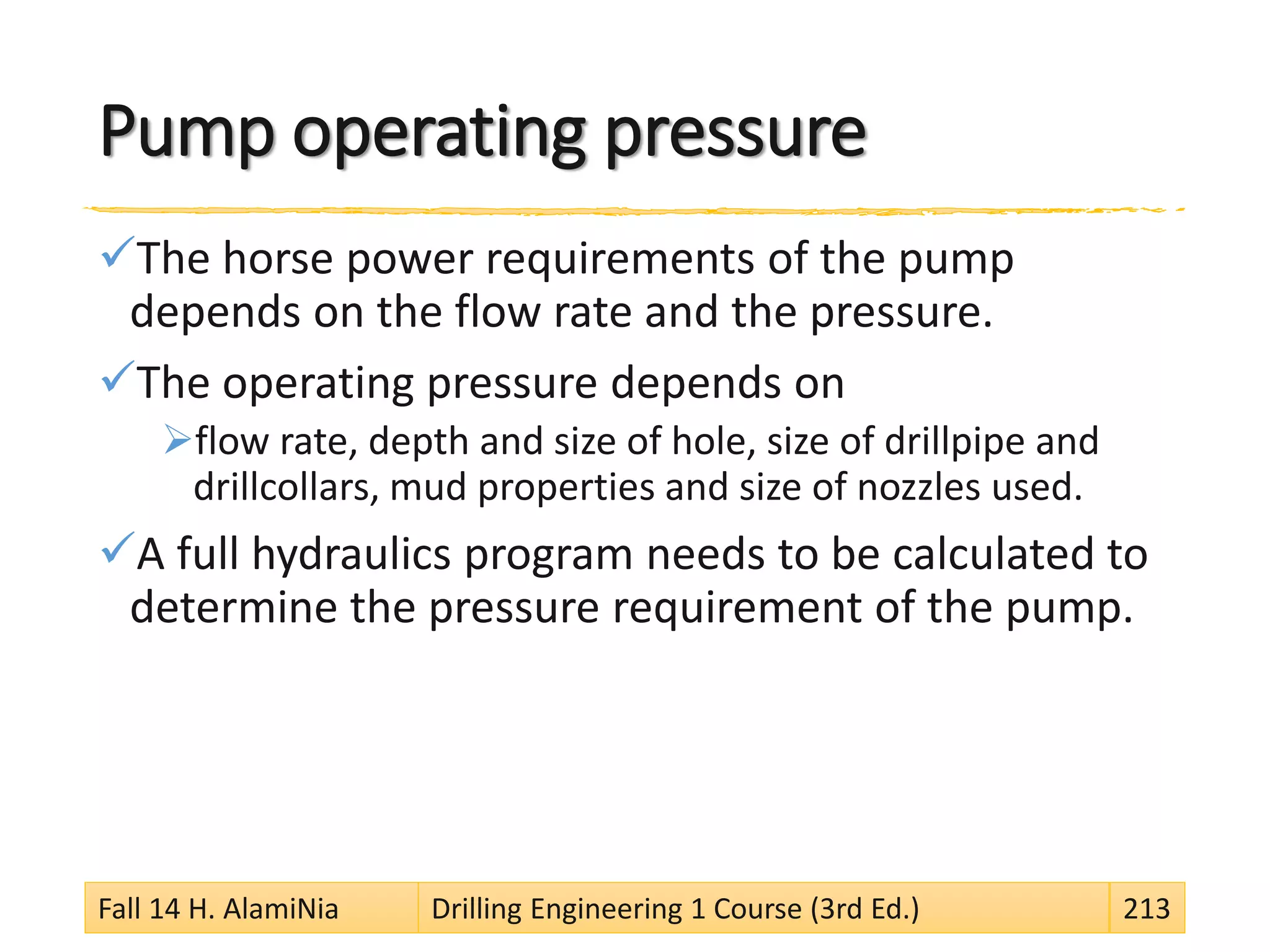 Pump operating pressure
The horse power requirements of the pump
depends on the flow rate and the pressure.
The operating pressure depends on
flow rate, depth and size of hole, size of drillpipe and
drillcollars, mud properties and size of nozzles used.
A full hydraulics program needs to be calculated to
determine the pressure requirement of the pump.
Fall 14 H. AlamiNia Drilling Engineering 1 Course (3rd Ed.) 213
 