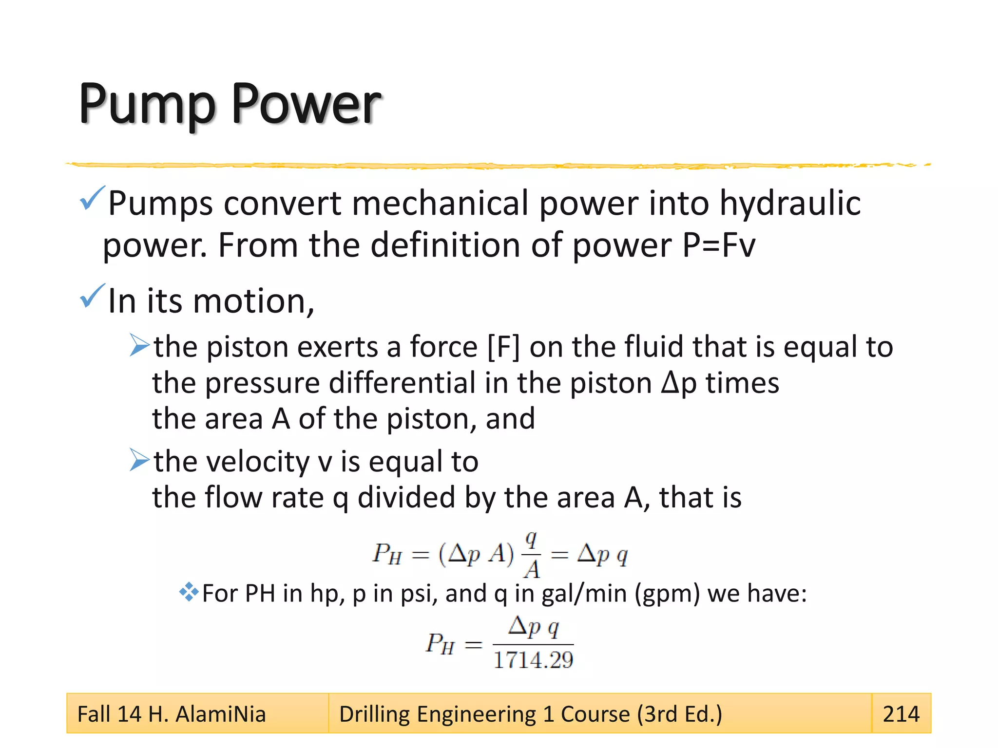 Pump Power
Pumps convert mechanical power into hydraulic
power. From the definition of power P=Fv
In its motion,
the piston exerts a force [F] on the fluid that is equal to
the pressure differential in the piston Δp times
the area A of the piston, and
the velocity v is equal to
the flow rate q divided by the area A, that is
For PH in hp, p in psi, and q in gal/min (gpm) we have:
Fall 14 H. AlamiNia Drilling Engineering 1 Course (3rd Ed.) 214
 
