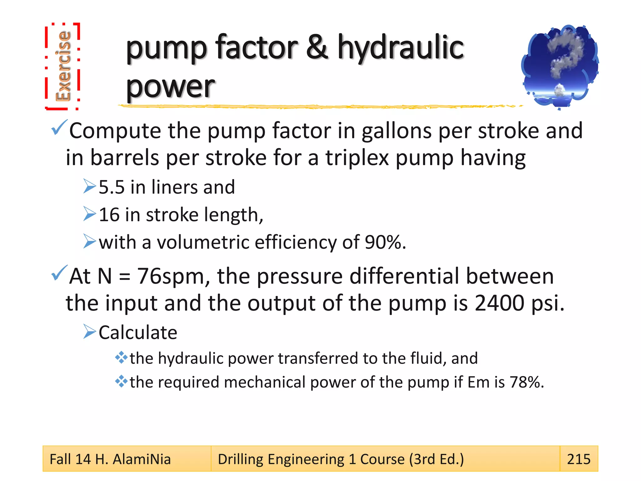 pump factor & hydraulic
power
Compute the pump factor in gallons per stroke and
in barrels per stroke for a triplex pump having
5.5 in liners and
16 in stroke length,
with a volumetric efficiency of 90%.
At N = 76spm, the pressure differential between
the input and the output of the pump is 2400 psi.
Calculate
the hydraulic power transferred to the fluid, and
the required mechanical power of the pump if Em is 78%.
Fall 14 H. AlamiNia Drilling Engineering 1 Course (3rd Ed.) 215
 