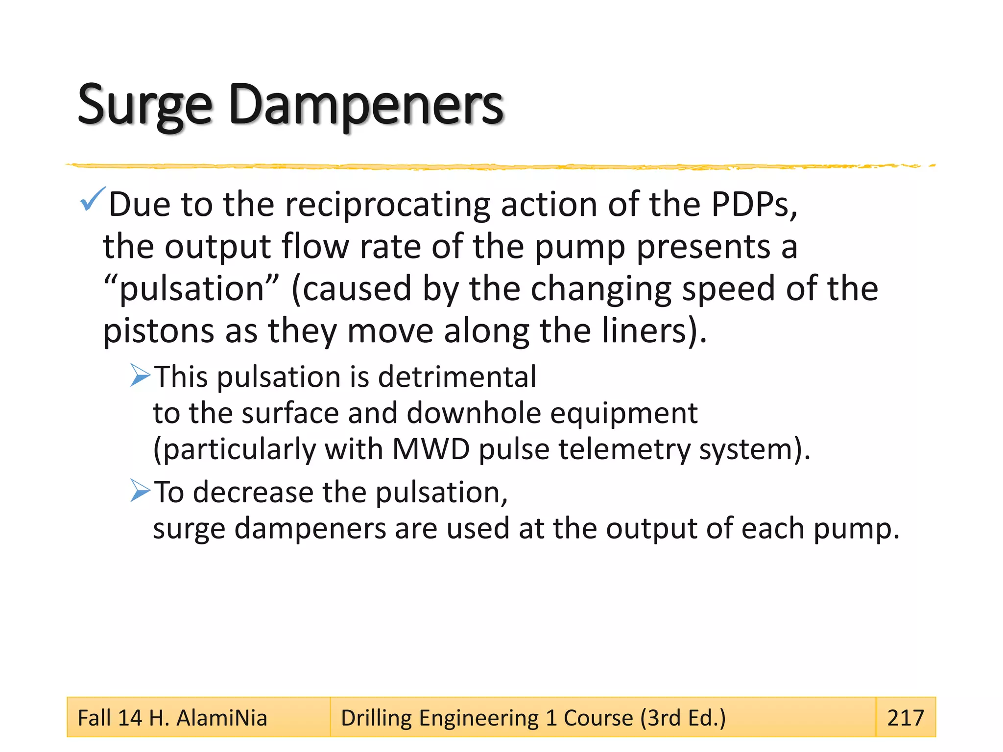 Surge Dampeners
Due to the reciprocating action of the PDPs,
the output flow rate of the pump presents a
“pulsation” (caused by the changing speed of the
pistons as they move along the liners).
This pulsation is detrimental
to the surface and downhole equipment
(particularly with MWD pulse telemetry system).
To decrease the pulsation,
surge dampeners are used at the output of each pump.
Fall 14 H. AlamiNia Drilling Engineering 1 Course (3rd Ed.) 217
 