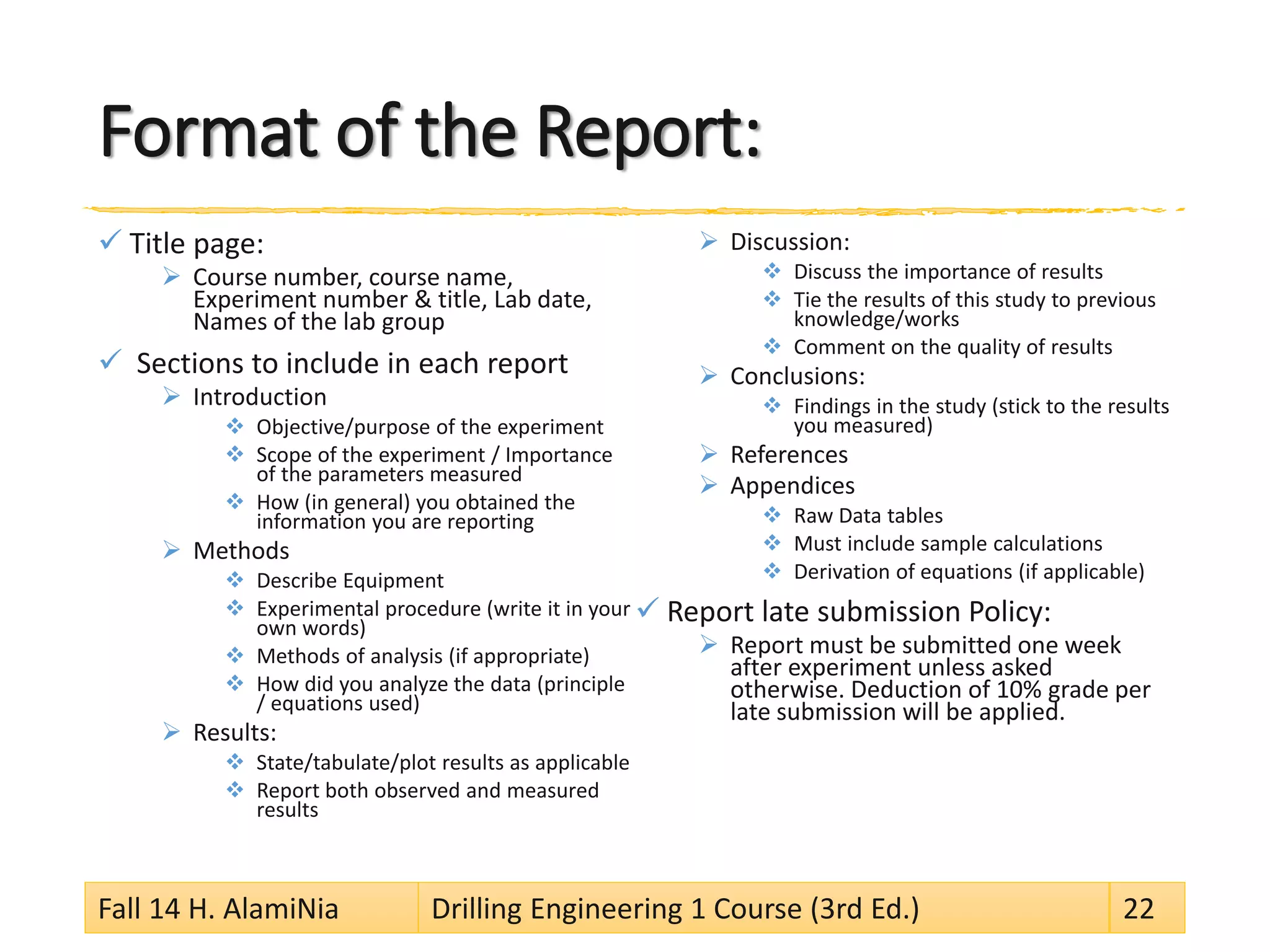 Format of the Report:
 Title page:
 Course number, course name,
Experiment number & title, Lab date,
Names of the lab group
 Sections to include in each report
 Introduction
 Objective/purpose of the experiment
 Scope of the experiment / Importance
of the parameters measured
 How (in general) you obtained the
information you are reporting
 Methods
 Describe Equipment
 Experimental procedure (write it in your
own words)
 Methods of analysis (if appropriate)
 How did you analyze the data (principle
/ equations used)
 Results:
 State/tabulate/plot results as applicable
 Report both observed and measured
results
 Discussion:
 Discuss the importance of results
 Tie the results of this study to previous
knowledge/works
 Comment on the quality of results
 Conclusions:
 Findings in the study (stick to the results
you measured)
 References
 Appendices
 Raw Data tables
 Must include sample calculations
 Derivation of equations (if applicable)
 Report late submission Policy:
 Report must be submitted one week
after experiment unless asked
otherwise. Deduction of 10% grade per
late submission will be applied.
Fall 14 H. AlamiNia Drilling Engineering 1 Course (3rd Ed.) 22
 