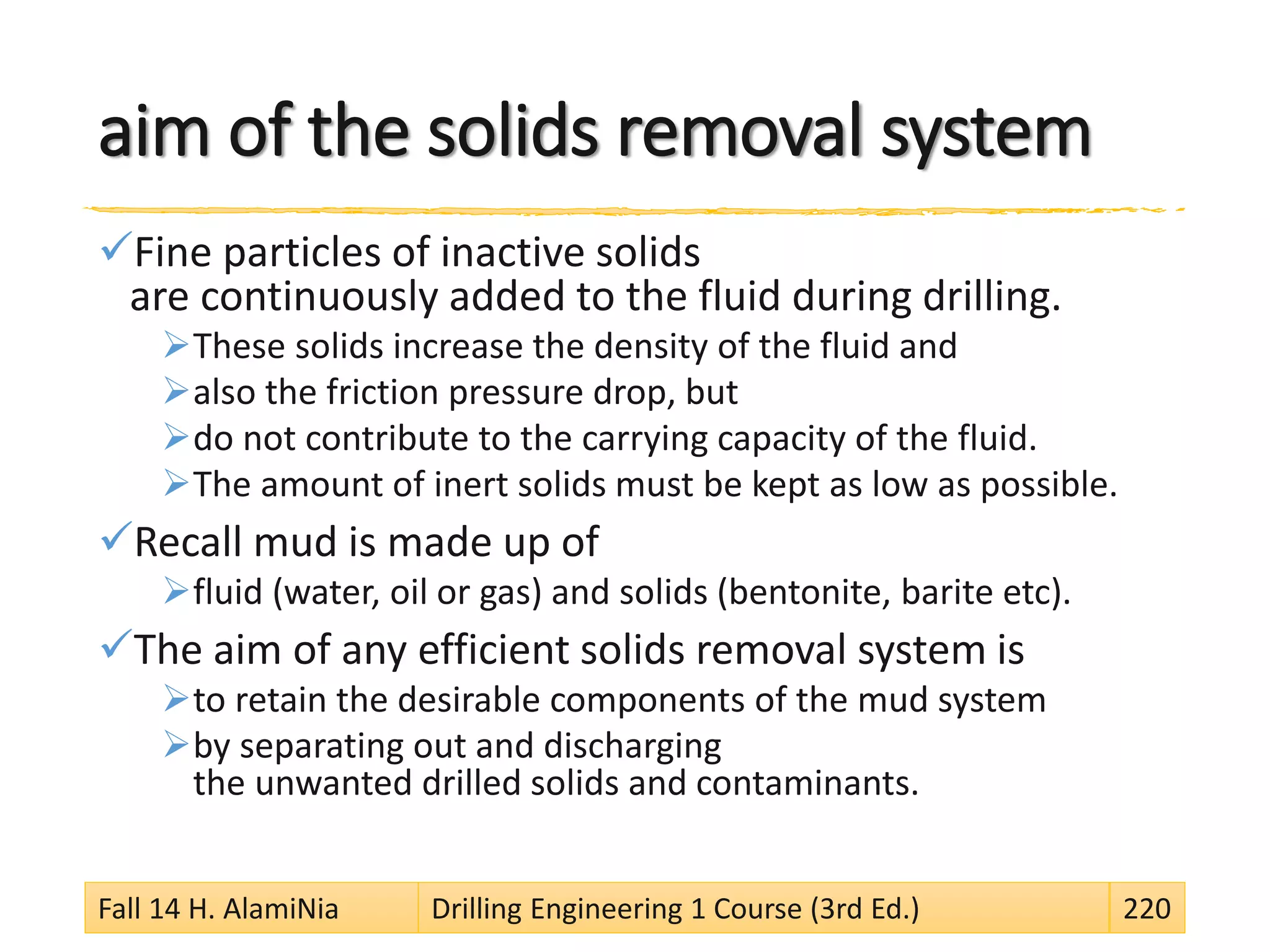aim of the solids removal system
Fine particles of inactive solids
are continuously added to the fluid during drilling.
These solids increase the density of the fluid and
also the friction pressure drop, but
do not contribute to the carrying capacity of the fluid.
The amount of inert solids must be kept as low as possible.
Recall mud is made up of
fluid (water, oil or gas) and solids (bentonite, barite etc).
The aim of any efficient solids removal system is
to retain the desirable components of the mud system
by separating out and discharging
the unwanted drilled solids and contaminants.
Fall 14 H. AlamiNia Drilling Engineering 1 Course (3rd Ed.) 220
 