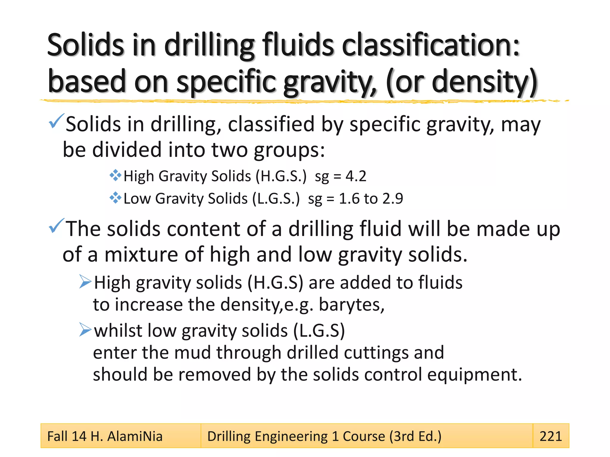 Solids in drilling fluids classification:
based on specific gravity, (or density)
Solids in drilling, classified by specific gravity, may
be divided into two groups:
High Gravity Solids (H.G.S.) sg = 4.2
Low Gravity Solids (L.G.S.) sg = 1.6 to 2.9
The solids content of a drilling fluid will be made up
of a mixture of high and low gravity solids.
High gravity solids (H.G.S) are added to fluids
to increase the density,e.g. barytes,
whilst low gravity solids (L.G.S)
enter the mud through drilled cuttings and
should be removed by the solids control equipment.
Fall 14 H. AlamiNia Drilling Engineering 1 Course (3rd Ed.) 221
 