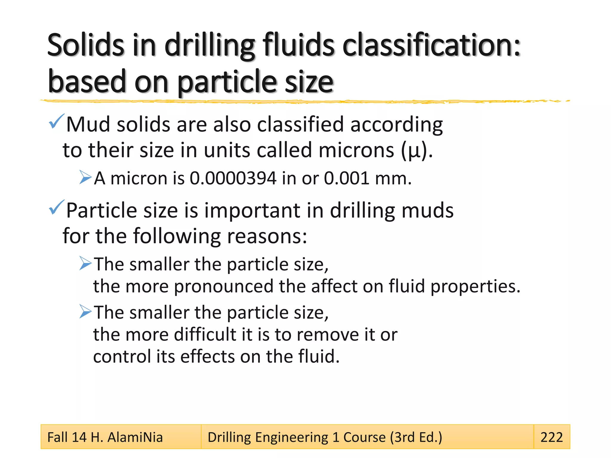 Solids in drilling fluids classification:
based on particle size
Mud solids are also classified according
to their size in units called microns (µ).
A micron is 0.0000394 in or 0.001 mm.
Particle size is important in drilling muds
for the following reasons:
The smaller the particle size,
the more pronounced the affect on fluid properties.
The smaller the particle size,
the more difficult it is to remove it or
control its effects on the fluid.
Fall 14 H. AlamiNia Drilling Engineering 1 Course (3rd Ed.) 222
 