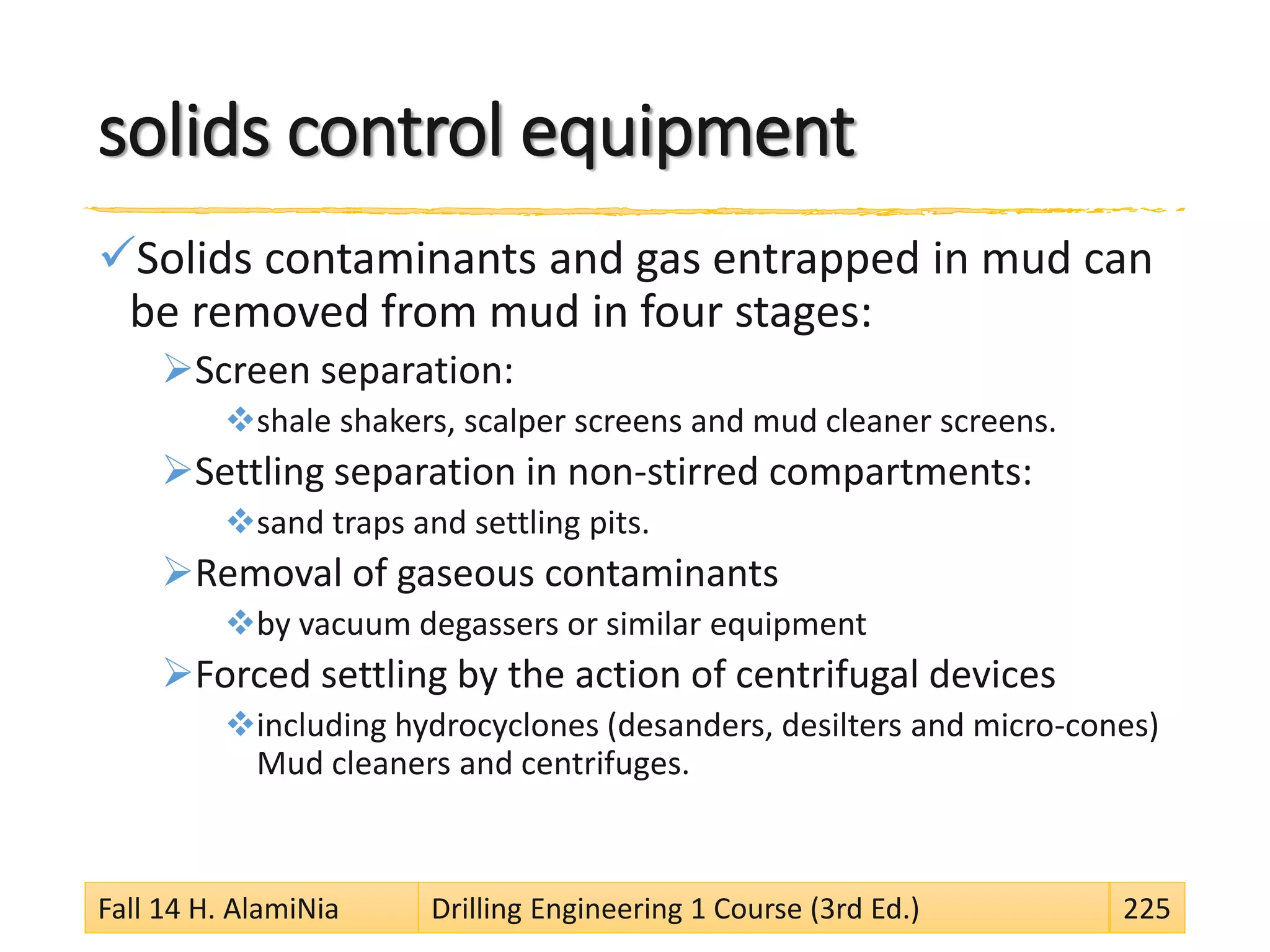 solids control equipment
Solids contaminants and gas entrapped in mud can
be removed from mud in four stages:
Screen separation:
shale shakers, scalper screens and mud cleaner screens.
Settling separation in non-stirred compartments:
sand traps and settling pits.
Removal of gaseous contaminants
by vacuum degassers or similar equipment
Forced settling by the action of centrifugal devices
including hydrocyclones (desanders, desilters and micro-cones)
Mud cleaners and centrifuges.
Fall 14 H. AlamiNia Drilling Engineering 1 Course (3rd Ed.) 225
 