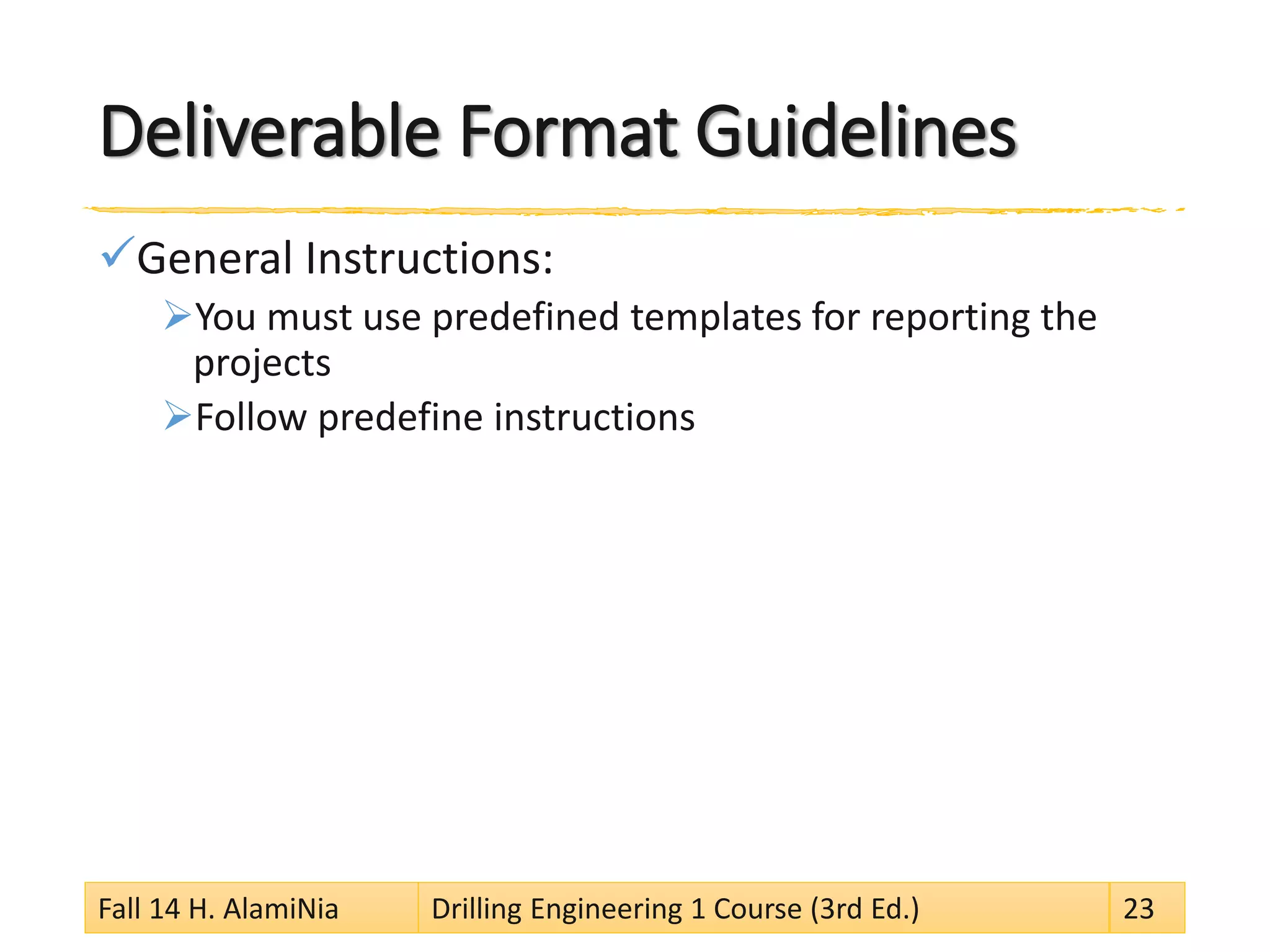 Deliverable Format Guidelines
General Instructions:
You must use predefined templates for reporting the
projects
Follow predefine instructions
Fall 14 H. AlamiNia Drilling Engineering 1 Course (3rd Ed.) 23
 