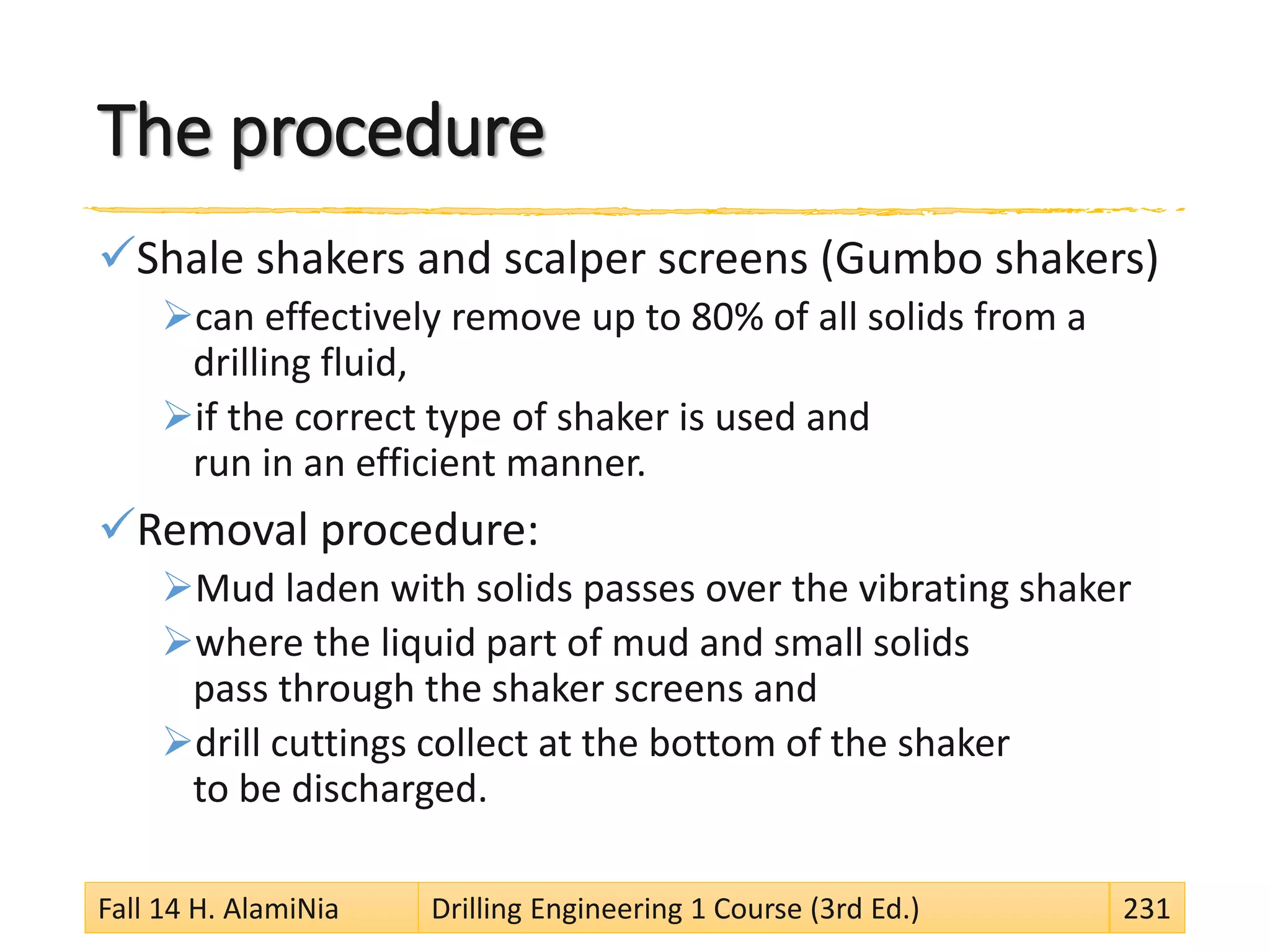 The procedure
Shale shakers and scalper screens (Gumbo shakers)
can effectively remove up to 80% of all solids from a
drilling fluid,
if the correct type of shaker is used and
run in an efficient manner.
Removal procedure:
Mud laden with solids passes over the vibrating shaker
where the liquid part of mud and small solids
pass through the shaker screens and
drill cuttings collect at the bottom of the shaker
to be discharged.
Fall 14 H. AlamiNia Drilling Engineering 1 Course (3rd Ed.) 231
 