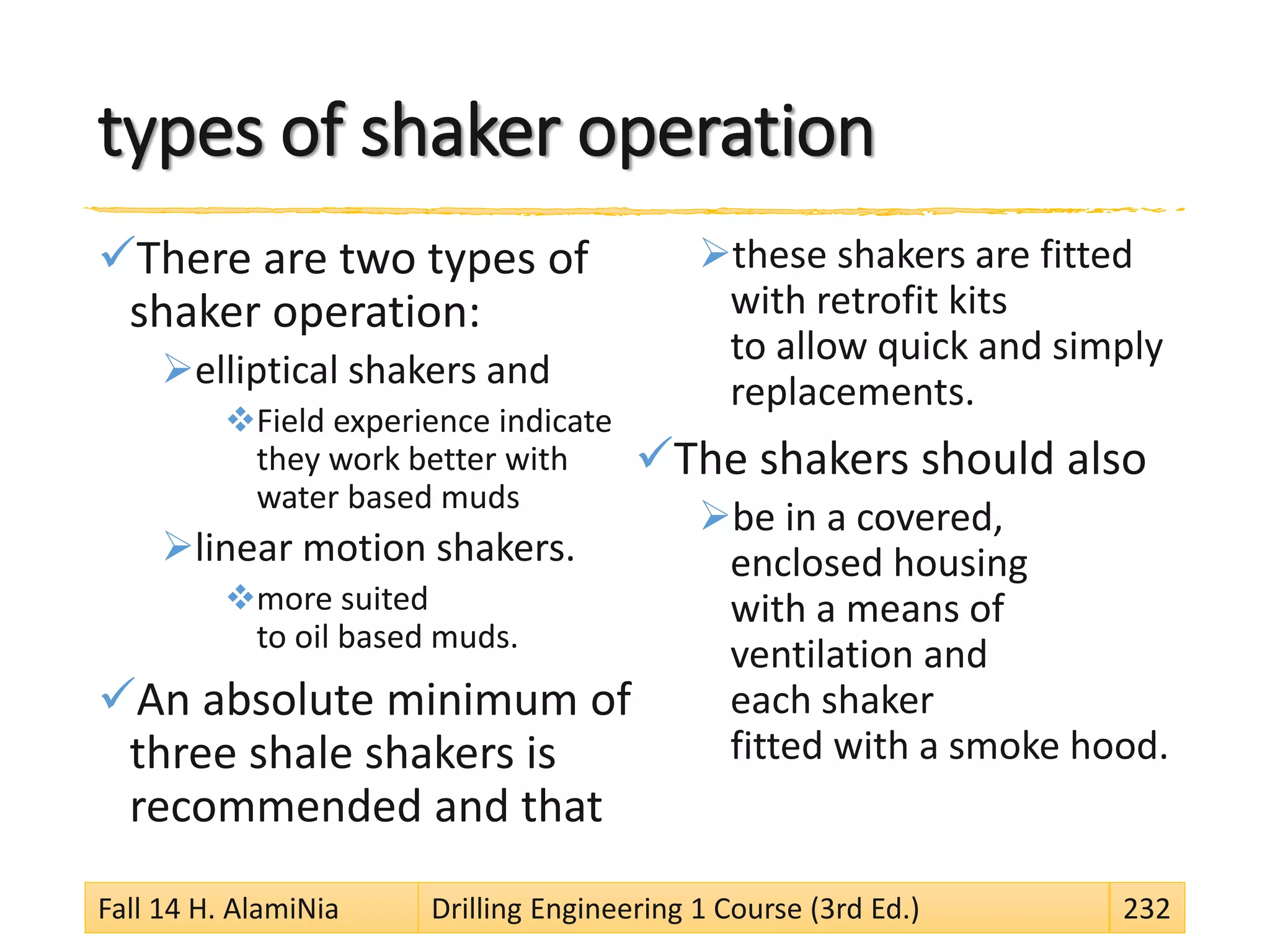 types of shaker operation
There are two types of
shaker operation:
elliptical shakers and
Field experience indicate
they work better with
water based muds
linear motion shakers.
more suited
to oil based muds.
An absolute minimum of
three shale shakers is
recommended and that
these shakers are fitted
with retrofit kits
to allow quick and simply
replacements.
The shakers should also
be in a covered,
enclosed housing
with a means of
ventilation and
each shaker
fitted with a smoke hood.
Fall 14 H. AlamiNia Drilling Engineering 1 Course (3rd Ed.) 232
 