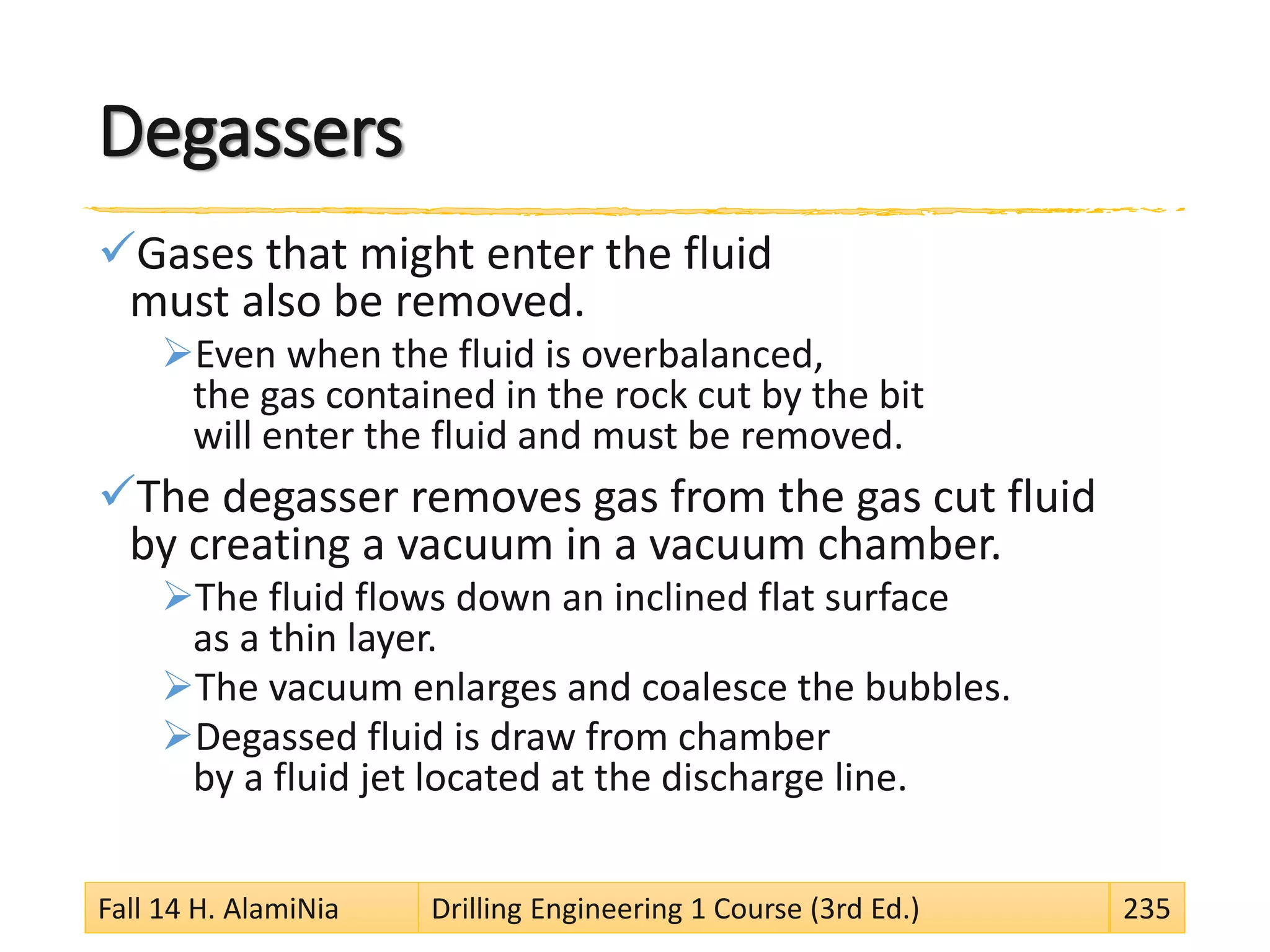 Degassers
Gases that might enter the fluid
must also be removed.
Even when the fluid is overbalanced,
the gas contained in the rock cut by the bit
will enter the fluid and must be removed.
The degasser removes gas from the gas cut fluid
by creating a vacuum in a vacuum chamber.
The fluid flows down an inclined flat surface
as a thin layer.
The vacuum enlarges and coalesce the bubbles.
Degassed fluid is draw from chamber
by a fluid jet located at the discharge line.
Fall 14 H. AlamiNia Drilling Engineering 1 Course (3rd Ed.) 235
 
