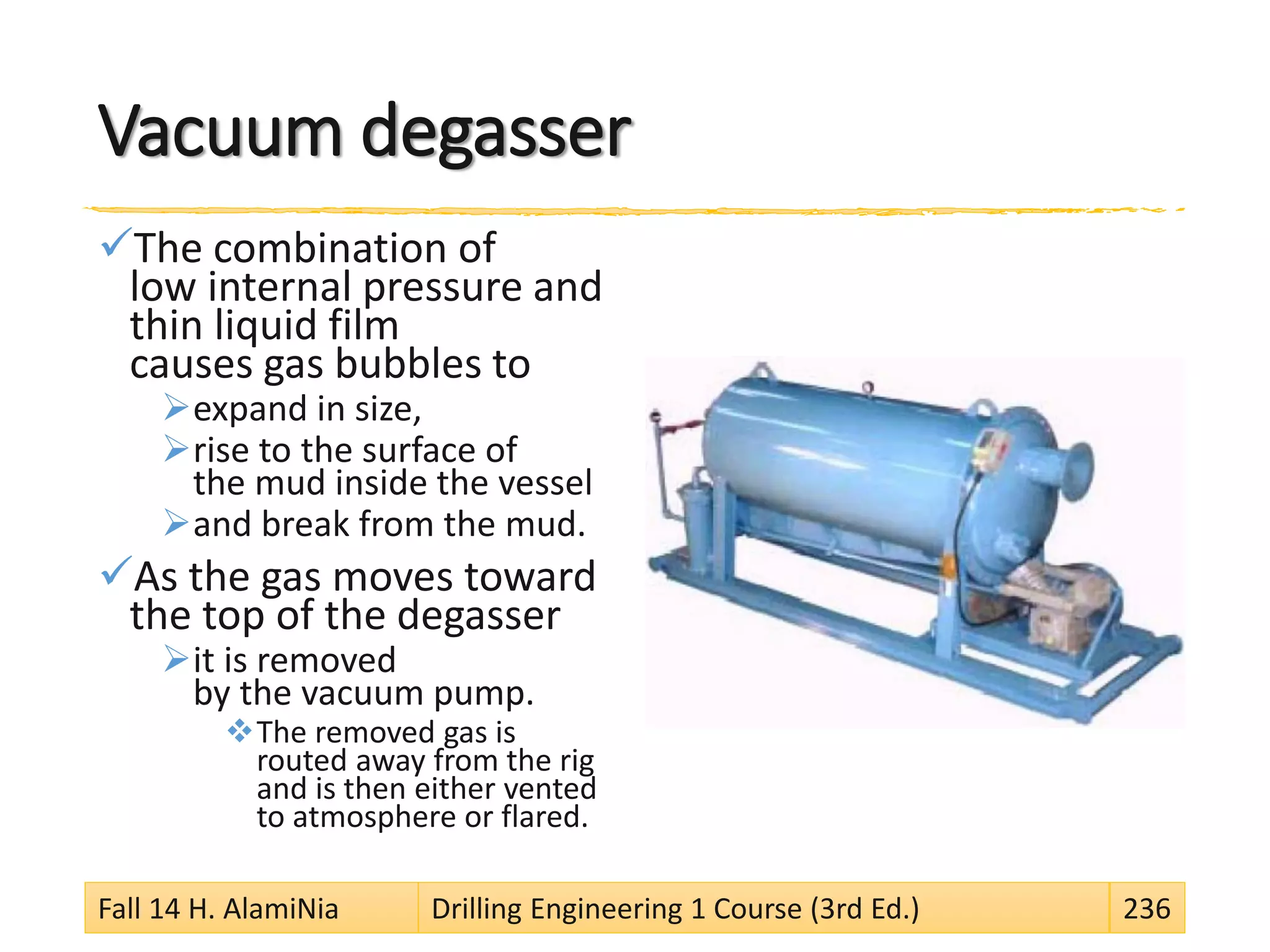 Vacuum degasser
The combination of
low internal pressure and
thin liquid film
causes gas bubbles to
expand in size,
rise to the surface of
the mud inside the vessel
and break from the mud.
As the gas moves toward
the top of the degasser
it is removed
by the vacuum pump.
The removed gas is
routed away from the rig
and is then either vented
to atmosphere or flared.
Fall 14 H. AlamiNia Drilling Engineering 1 Course (3rd Ed.) 236
 