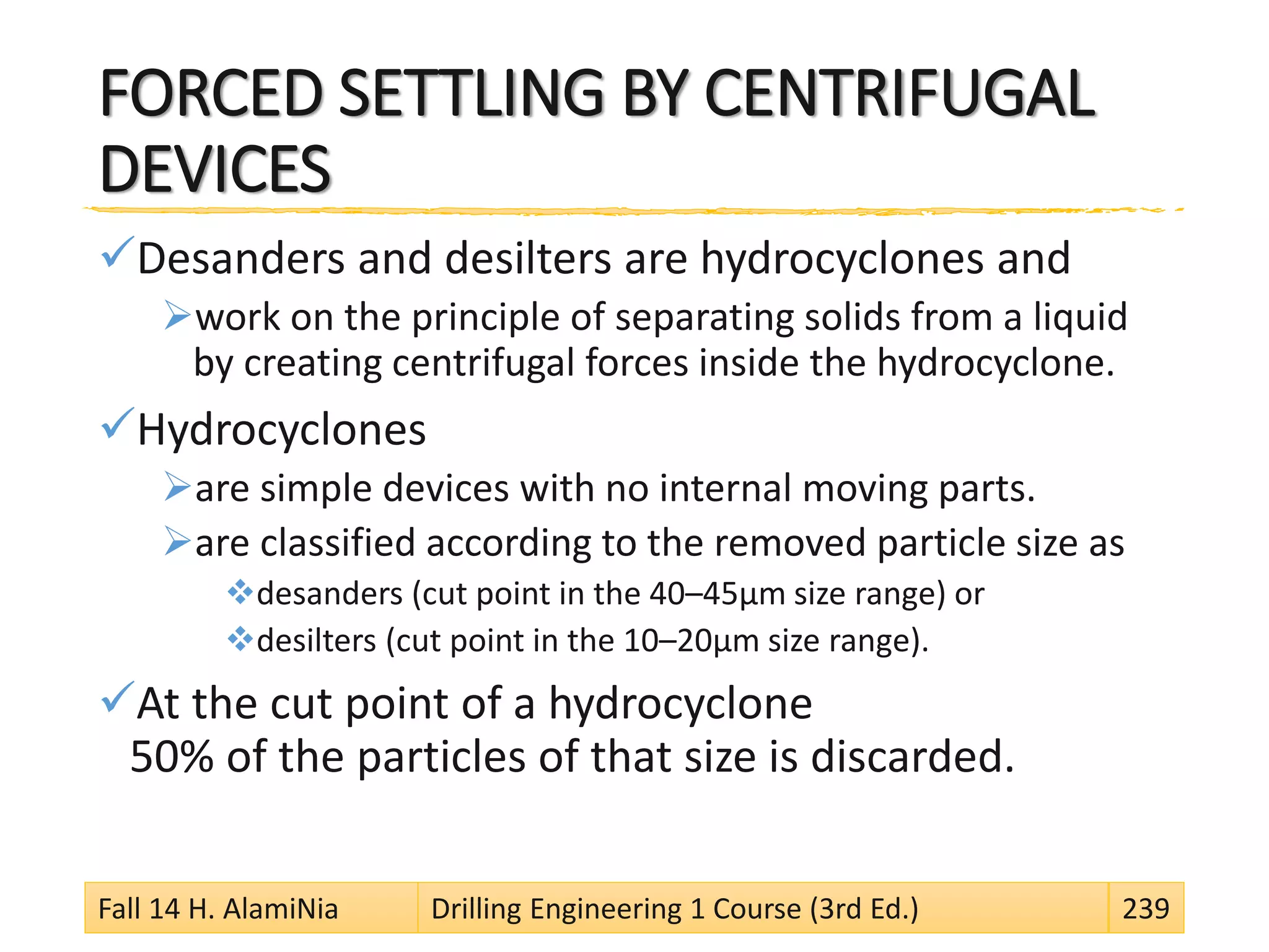 FORCED SETTLING BY CENTRIFUGAL
DEVICES
Desanders and desilters are hydrocyclones and
work on the principle of separating solids from a liquid
by creating centrifugal forces inside the hydrocyclone.
Hydrocyclones
are simple devices with no internal moving parts.
are classified according to the removed particle size as
desanders (cut point in the 40–45μm size range) or
desilters (cut point in the 10–20μm size range).
At the cut point of a hydrocyclone
50% of the particles of that size is discarded.
Fall 14 H. AlamiNia Drilling Engineering 1 Course (3rd Ed.) 239
 