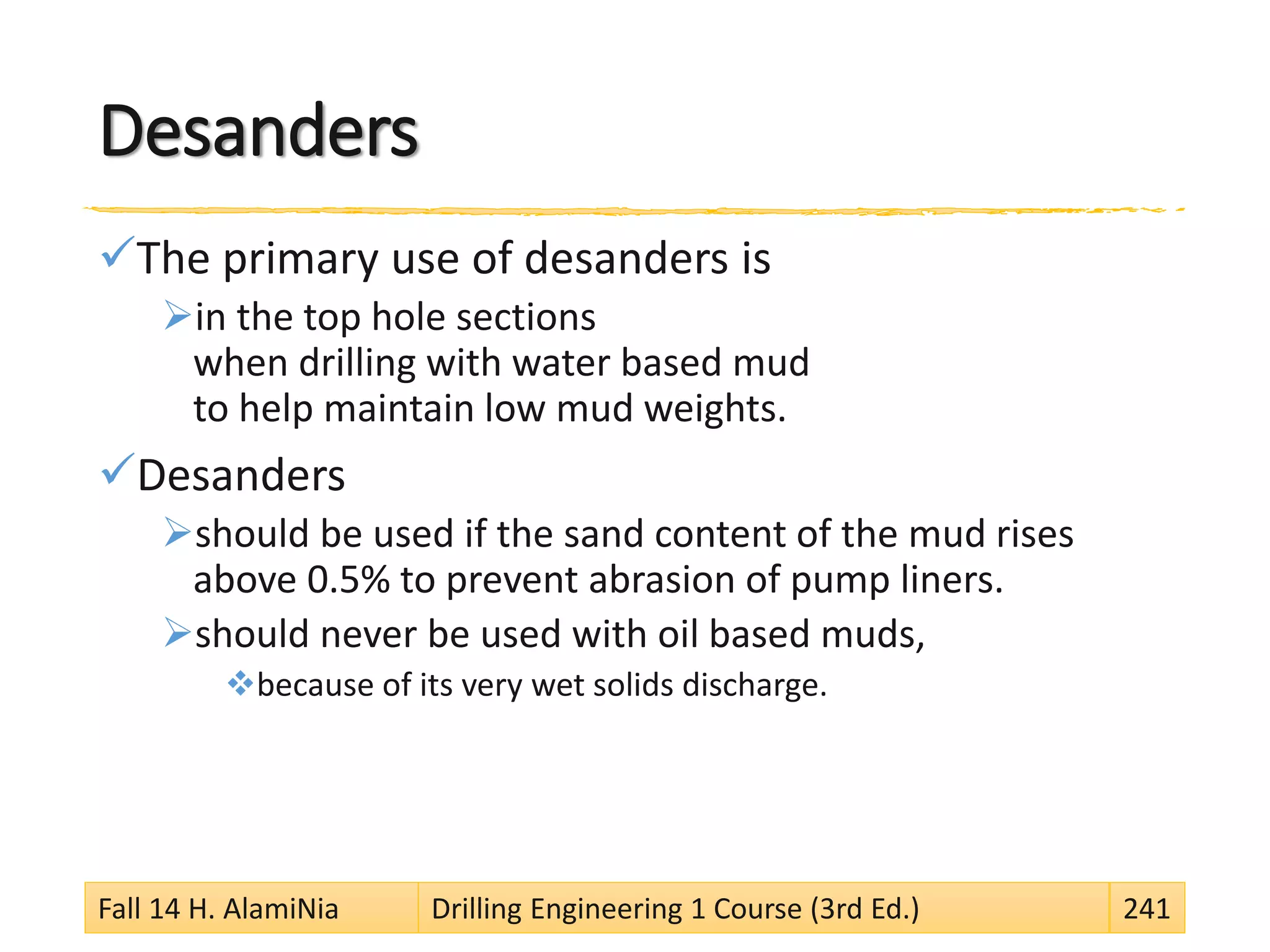Desanders
The primary use of desanders is
in the top hole sections
when drilling with water based mud
to help maintain low mud weights.
Desanders
should be used if the sand content of the mud rises
above 0.5% to prevent abrasion of pump liners.
should never be used with oil based muds,
because of its very wet solids discharge.
Fall 14 H. AlamiNia Drilling Engineering 1 Course (3rd Ed.) 241
 