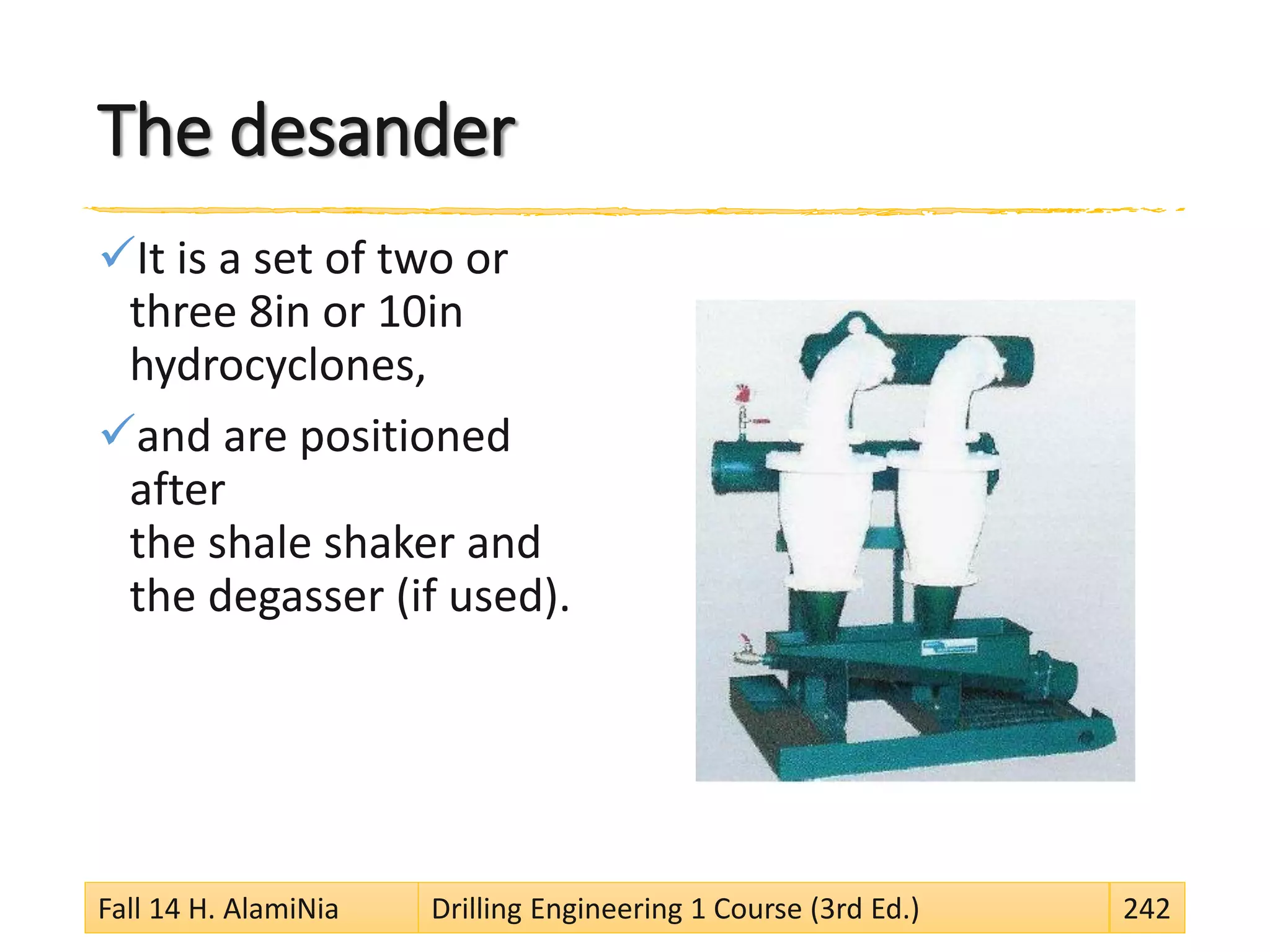 The desander
It is a set of two or
three 8in or 10in
hydrocyclones,
and are positioned
after
the shale shaker and
the degasser (if used).
Fall 14 H. AlamiNia Drilling Engineering 1 Course (3rd Ed.) 242
 
