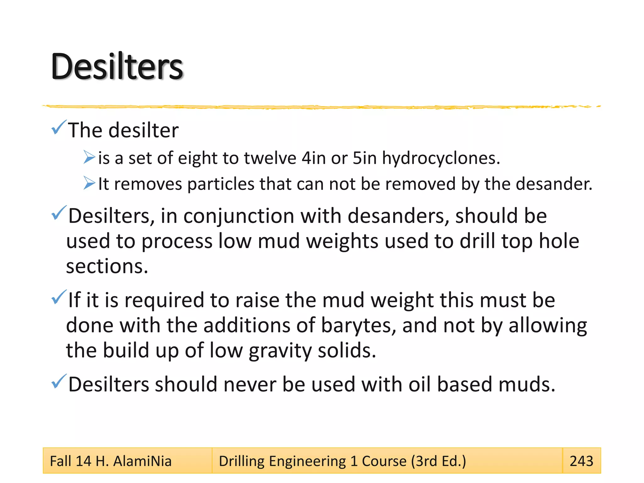 Desilters
The desilter
is a set of eight to twelve 4in or 5in hydrocyclones.
It removes particles that can not be removed by the desander.
Desilters, in conjunction with desanders, should be
used to process low mud weights used to drill top hole
sections.
If it is required to raise the mud weight this must be
done with the additions of barytes, and not by allowing
the build up of low gravity solids.
Desilters should never be used with oil based muds.
Fall 14 H. AlamiNia Drilling Engineering 1 Course (3rd Ed.) 243
 