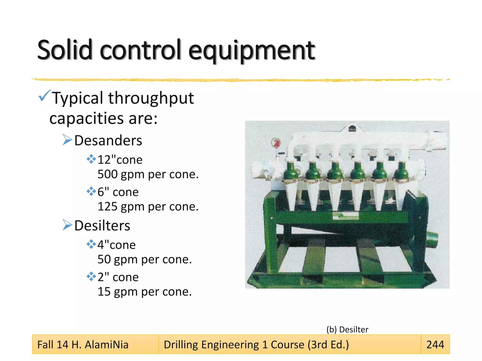 Solid control equipment
Typical throughput
capacities are:
Desanders
12"cone
500 gpm per cone.
6" cone
125 gpm per cone.
Desilters
4"cone
50 gpm per cone.
2" cone
15 gpm per cone.
(b) Desilter
Fall 14 H. AlamiNia Drilling Engineering 1 Course (3rd Ed.) 244
 