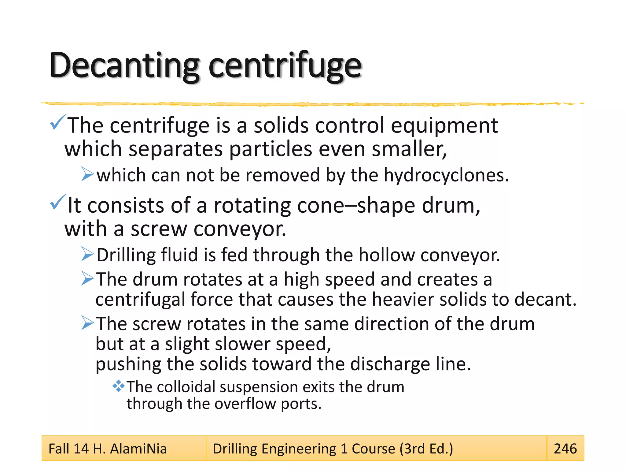 Decanting centrifuge
The centrifuge is a solids control equipment
which separates particles even smaller,
which can not be removed by the hydrocyclones.
It consists of a rotating cone–shape drum,
with a screw conveyor.
Drilling fluid is fed through the hollow conveyor.
The drum rotates at a high speed and creates a
centrifugal force that causes the heavier solids to decant.
The screw rotates in the same direction of the drum
but at a slight slower speed,
pushing the solids toward the discharge line.
The colloidal suspension exits the drum
through the overflow ports.
Fall 14 H. AlamiNia Drilling Engineering 1 Course (3rd Ed.) 246
 