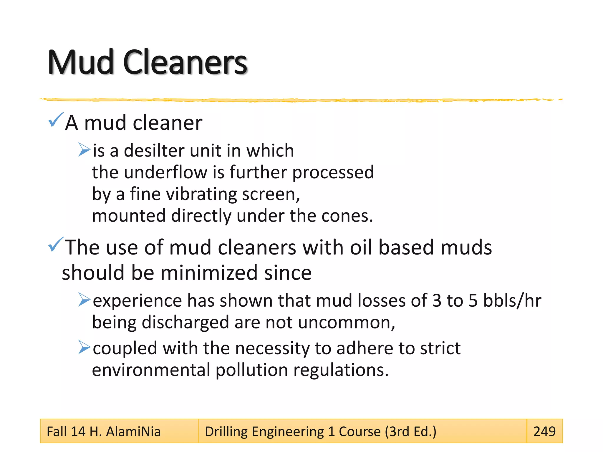 Mud Cleaners
A mud cleaner
is a desilter unit in which
the underflow is further processed
by a fine vibrating screen,
mounted directly under the cones.
The use of mud cleaners with oil based muds
should be minimized since
experience has shown that mud losses of 3 to 5 bbls/hr
being discharged are not uncommon,
coupled with the necessity to adhere to strict
environmental pollution regulations.
Fall 14 H. AlamiNia Drilling Engineering 1 Course (3rd Ed.) 249
 