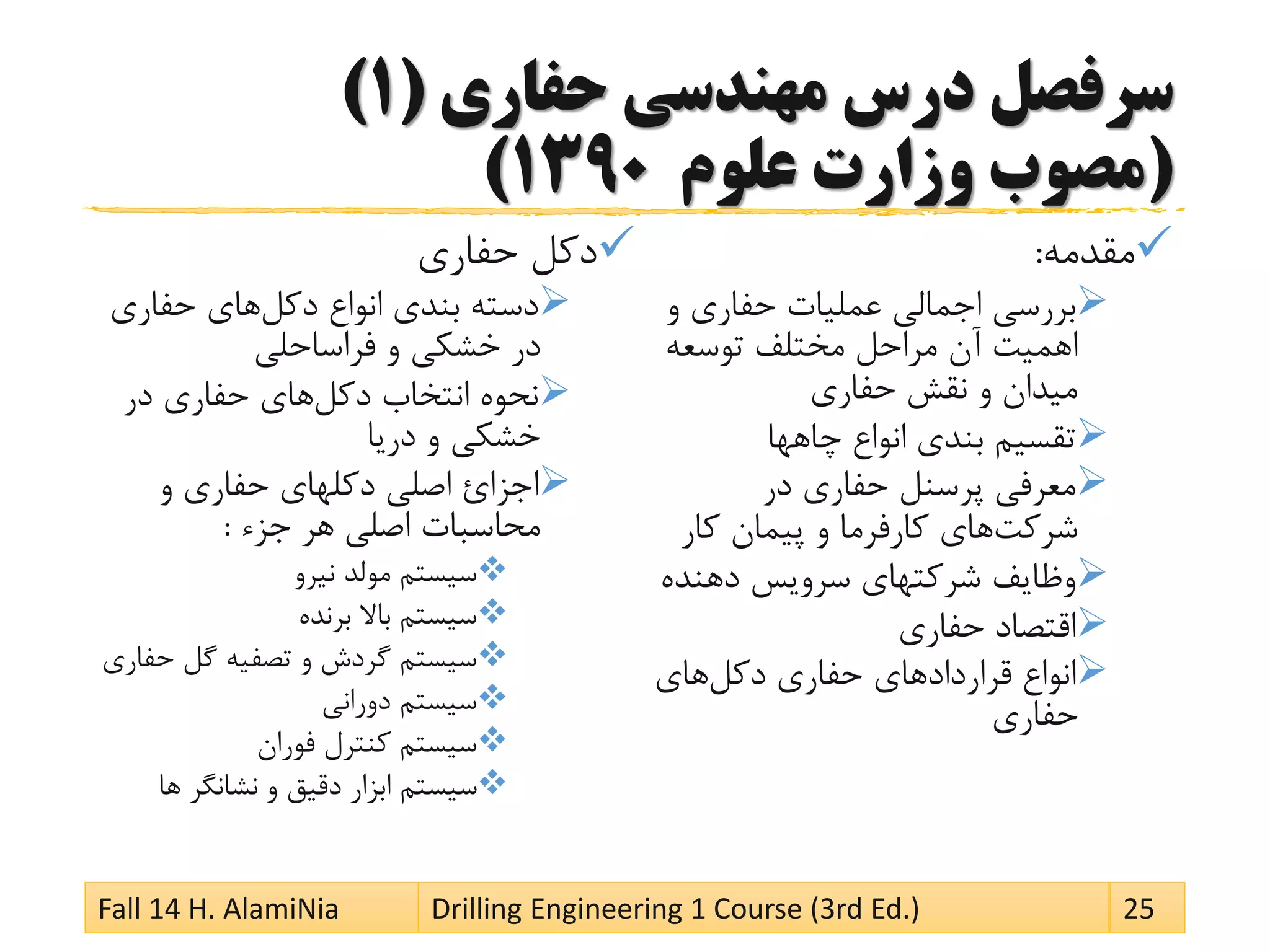 ‫حفاری‬ ‫مهندسی‬ ‫درس‬ ‫سرفصل‬(1)
(‫علوم‬ ‫وزارت‬ ‫مصوب‬1390)
‫مقدمه‬:
‫و‬ ‫حفاری‬ ‫عملیات‬ ‫اجمالی‬ ‫بررسی‬
‫توسعه‬ ‫مختلف‬ ‫مراحل‬ ‫آن‬ ‫اهمیت‬
‫حفاری‬ ‫نقش‬ ‫و‬ ‫میدان‬
‫چاهها‬ ‫انواع‬ ‫بندی‬ ‫تقسیم‬
‫در‬ ‫حفاری‬ ‫پرسنل‬ ‫معرفی‬
‫شرکت‬‫کار‬ ‫پیمان‬ ‫و‬ ‫کارفرما‬ ‫های‬
‫دهنده‬ ‫سرویس‬ ‫شرکتهای‬ ‫وظایف‬
‫حفاری‬ ‫اقتصاد‬
‫دکل‬ ‫حفاری‬ ‫قراردادهای‬ ‫انواع‬‫های‬
‫حفاری‬
‫حفاری‬ ‫دکل‬
‫دکل‬ ‫انواع‬ ‫بندی‬ ‫دسته‬‫حفاری‬ ‫های‬
‫فراساحلی‬ ‫و‬ ‫خشکی‬ ‫در‬
‫دکل‬ ‫انتخاب‬ ‫نحوه‬‫در‬ ‫حفاری‬ ‫های‬
‫دریا‬ ‫و‬ ‫خشکی‬
‫و‬ ‫حفاری‬ ‫دکلهای‬ ‫اصلی‬ ‫اجزائ‬
‫جزء‬ ‫هر‬ ‫اصلی‬ ‫محاسبات‬:
‫نیرو‬ ‫مولد‬ ‫سیستم‬
‫برنده‬ ‫باال‬ ‫سیستم‬
‫حف‬ ‫گل‬ ‫تصفیه‬ ‫و‬ ‫گردش‬ ‫سیستم‬‫اری‬
‫دورانی‬ ‫سیستم‬
‫فوران‬ ‫کنترل‬ ‫سیستم‬
‫ها‬ ‫نشانگر‬ ‫و‬ ‫دقیق‬ ‫ابزار‬ ‫سیستم‬
Fall 14 H. AlamiNia Drilling Engineering 1 Course (3rd Ed.) 25
 