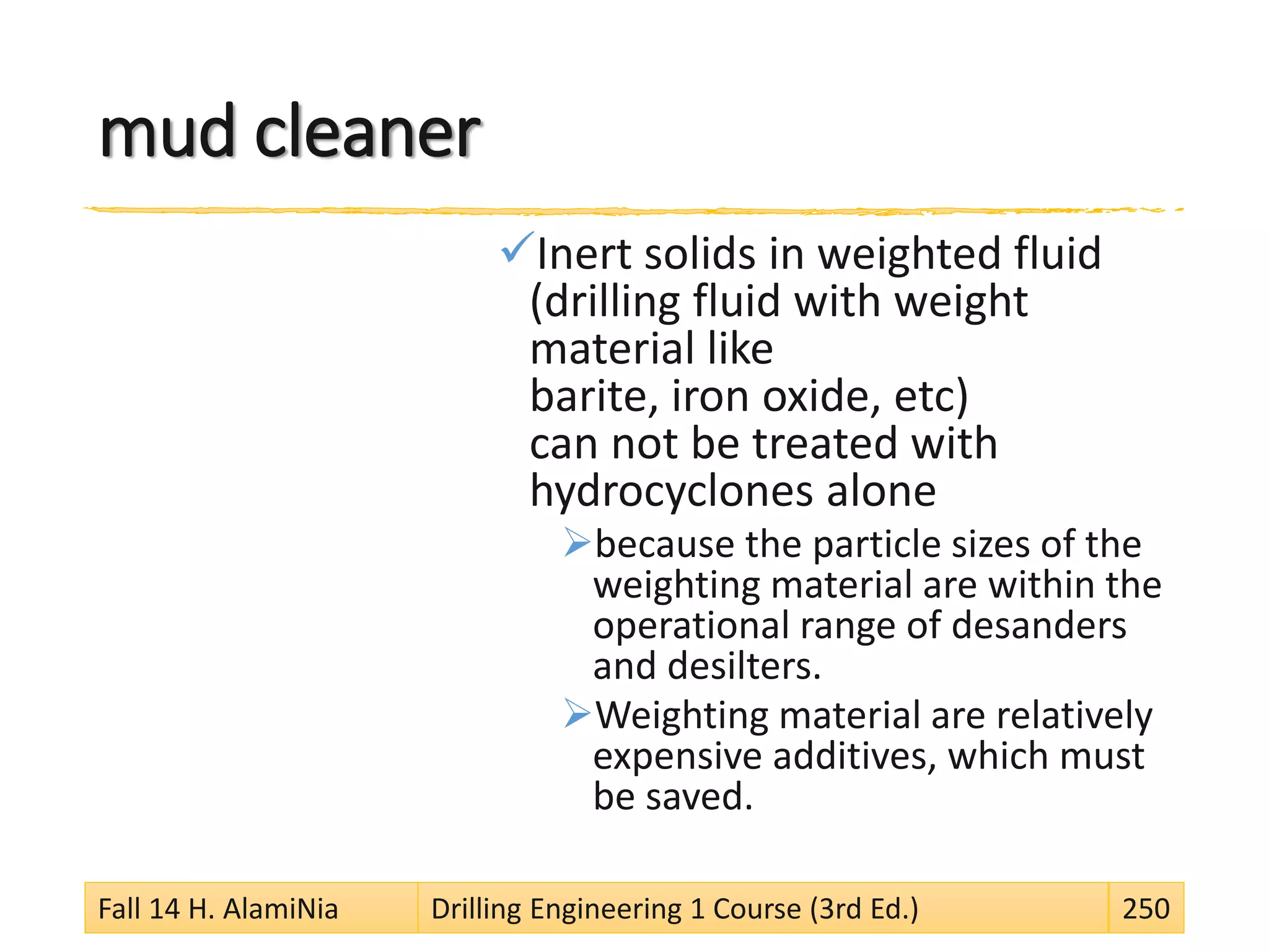 mud cleaner
Inert solids in weighted fluid
(drilling fluid with weight
material like
barite, iron oxide, etc)
can not be treated with
hydrocyclones alone
because the particle sizes of the
weighting material are within the
operational range of desanders
and desilters.
Weighting material are relatively
expensive additives, which must
be saved.
Fall 14 H. AlamiNia Drilling Engineering 1 Course (3rd Ed.) 250
 