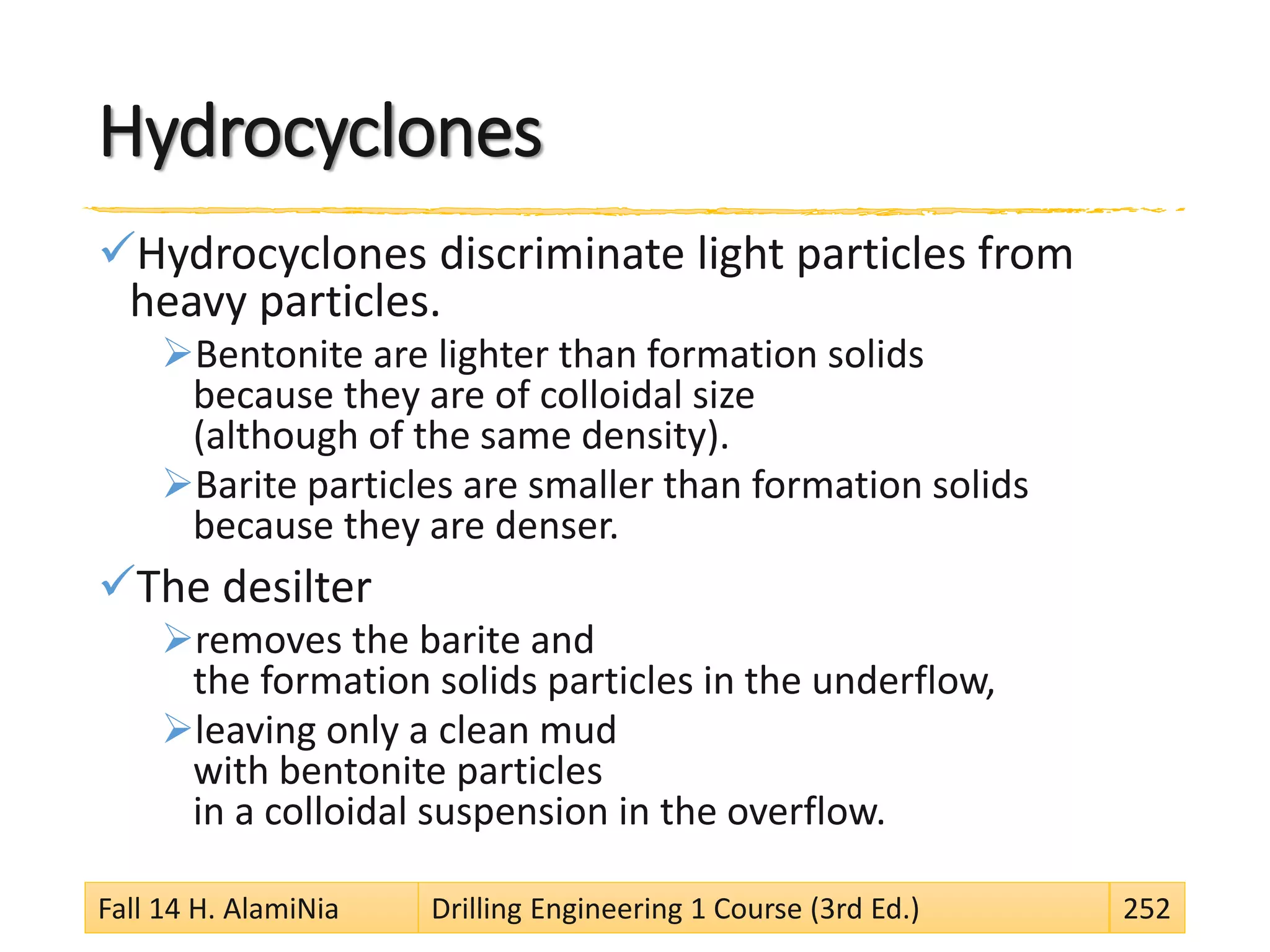 Hydrocyclones
Hydrocyclones discriminate light particles from
heavy particles.
Bentonite are lighter than formation solids
because they are of colloidal size
(although of the same density).
Barite particles are smaller than formation solids
because they are denser.
The desilter
removes the barite and
the formation solids particles in the underflow,
leaving only a clean mud
with bentonite particles
in a colloidal suspension in the overflow.
Fall 14 H. AlamiNia Drilling Engineering 1 Course (3rd Ed.) 252
 