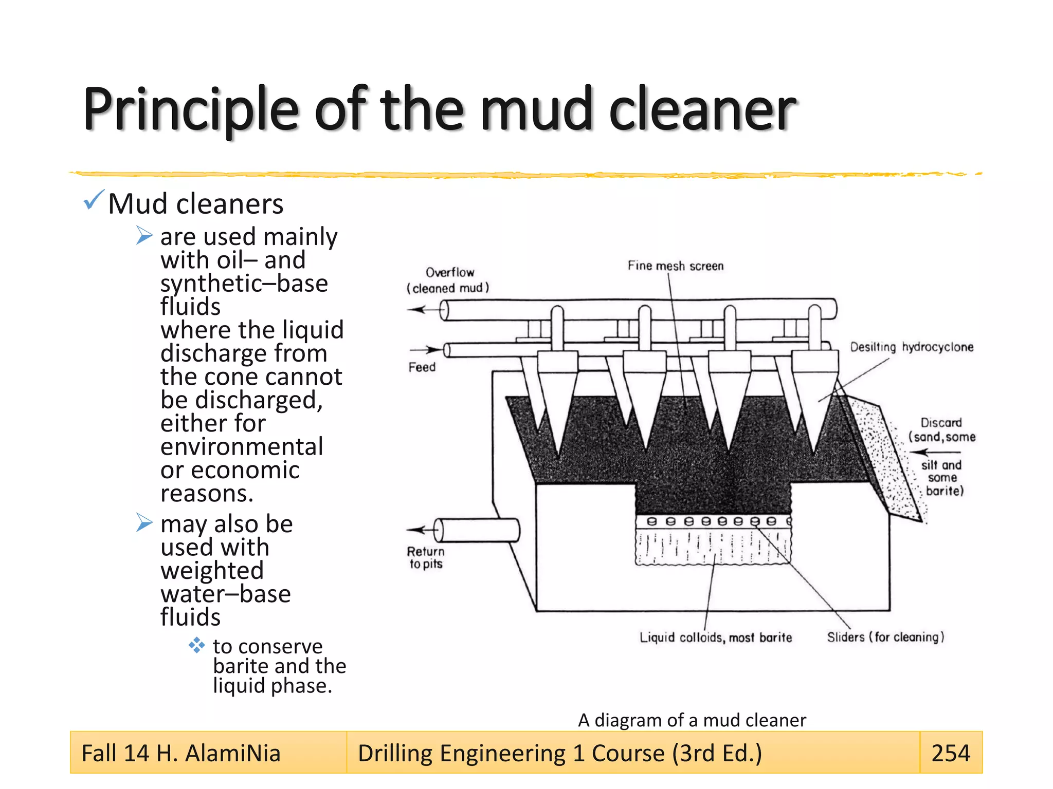 Principle of the mud cleaner
Mud cleaners
 are used mainly
with oil– and
synthetic–base
fluids
where the liquid
discharge from
the cone cannot
be discharged,
either for
environmental
or economic
reasons.
 may also be
used with
weighted
water–base
fluids
 to conserve
barite and the
liquid phase.
A diagram of a mud cleaner
Fall 14 H. AlamiNia Drilling Engineering 1 Course (3rd Ed.) 254
 