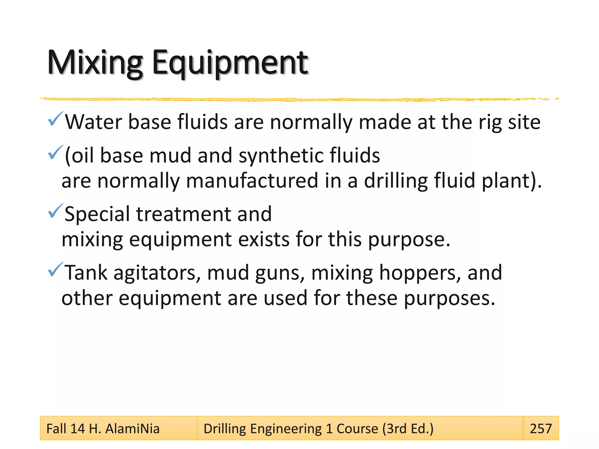 Mixing Equipment
Water base fluids are normally made at the rig site
(oil base mud and synthetic fluids
are normally manufactured in a drilling fluid plant).
Special treatment and
mixing equipment exists for this purpose.
Tank agitators, mud guns, mixing hoppers, and
other equipment are used for these purposes.
Fall 14 H. AlamiNia Drilling Engineering 1 Course (3rd Ed.) 257
 