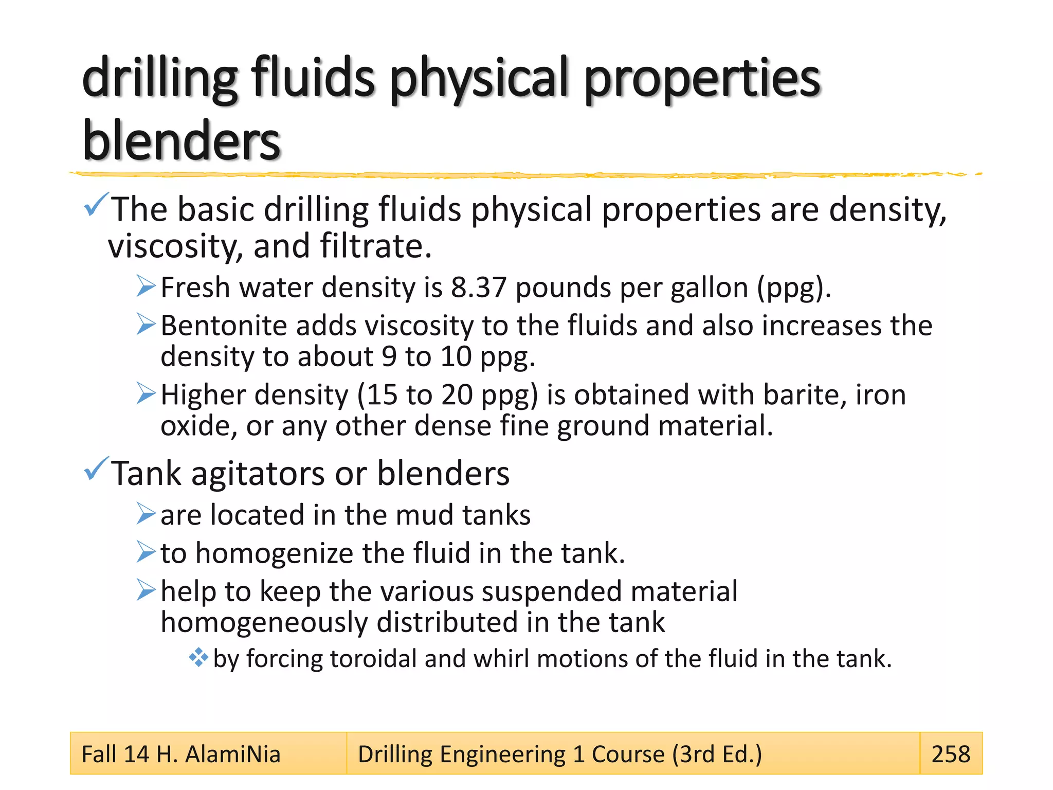 drilling fluids physical properties
blenders
The basic drilling fluids physical properties are density,
viscosity, and filtrate.
Fresh water density is 8.37 pounds per gallon (ppg).
Bentonite adds viscosity to the fluids and also increases the
density to about 9 to 10 ppg.
Higher density (15 to 20 ppg) is obtained with barite, iron
oxide, or any other dense fine ground material.
Tank agitators or blenders
are located in the mud tanks
to homogenize the fluid in the tank.
help to keep the various suspended material
homogeneously distributed in the tank
by forcing toroidal and whirl motions of the fluid in the tank.
Fall 14 H. AlamiNia Drilling Engineering 1 Course (3rd Ed.) 258
 