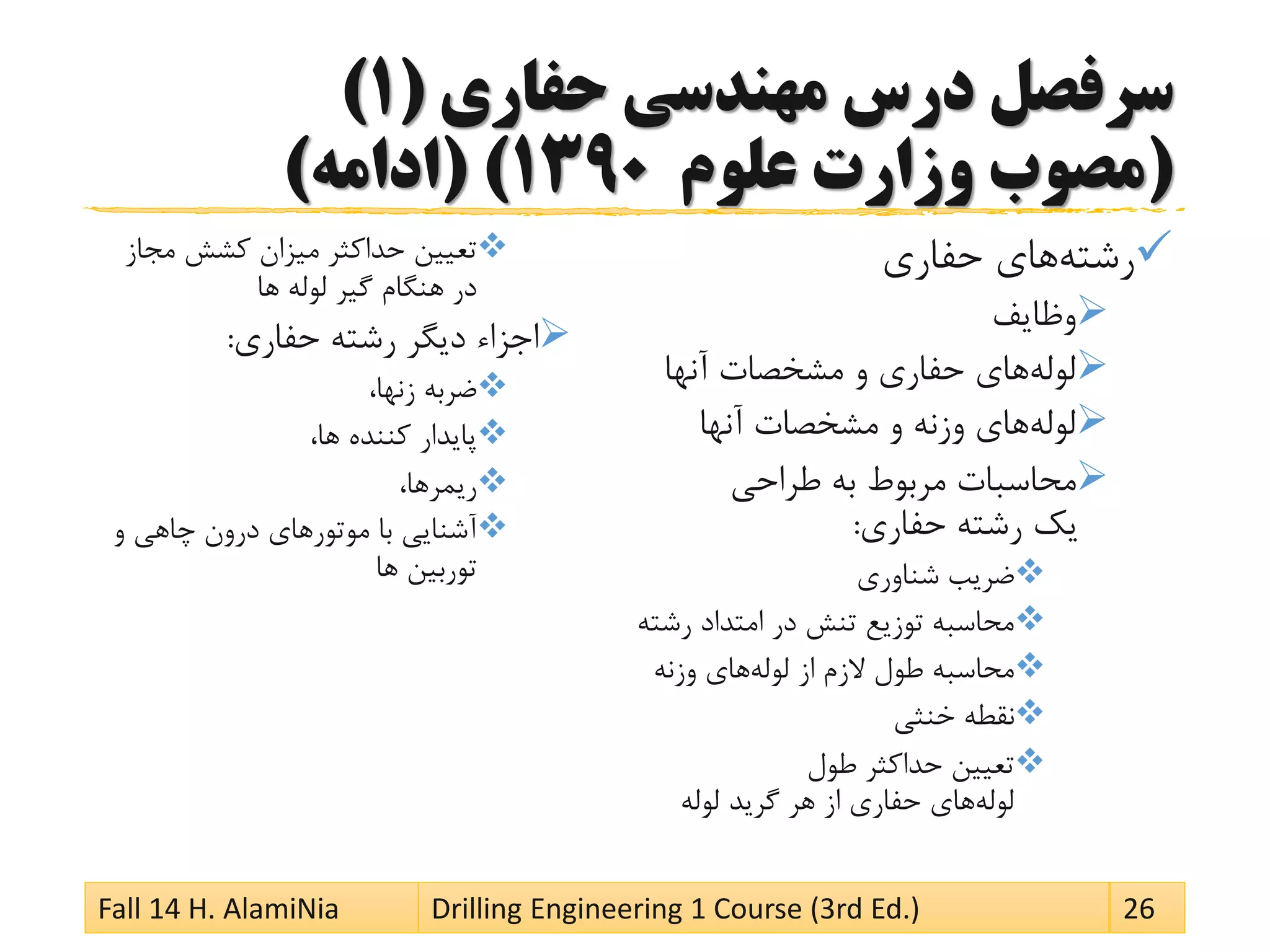 ‫حفاری‬ ‫مهندسی‬ ‫درس‬ ‫سرفصل‬(1)
(‫علوم‬ ‫وزارت‬ ‫مصوب‬1390( )‫ادامه‬)
‫رشته‬‫حفاری‬ ‫های‬
‫وظایف‬
‫لوله‬‫آنها‬ ‫مشخصات‬ ‫و‬ ‫حفاری‬ ‫های‬
‫لوله‬‫آنها‬ ‫مشخصات‬ ‫و‬ ‫وزنه‬ ‫های‬
‫طراحی‬ ‫به‬ ‫مربوط‬ ‫محاسبات‬
‫حفاری‬ ‫رشته‬ ‫یک‬:
‫شناوری‬ ‫ضریب‬
‫رش‬ ‫امتداد‬ ‫در‬ ‫تنش‬ ‫توزیع‬ ‫محاسبه‬‫ته‬
‫لوله‬ ‫از‬ ‫الزم‬ ‫طول‬ ‫محاسبه‬‫وزنه‬ ‫های‬
‫خنثی‬ ‫نقطه‬
‫طول‬ ‫حداکثر‬ ‫تعیین‬
‫لوله‬‫لوله‬ ‫گرید‬ ‫هر‬ ‫از‬ ‫حفاری‬ ‫های‬
‫مجاز‬ ‫کشش‬ ‫میزان‬ ‫حداکثر‬ ‫تعیین‬
‫ها‬ ‫لوله‬ ‫گیر‬ ‫هنگام‬ ‫در‬
‫حفاری‬ ‫رشته‬ ‫دیگر‬ ‫اجزاء‬:
،‫زنها‬ ‫ضربه‬
،‫ها‬ ‫کننده‬ ‫پایدار‬
،‫ریمرها‬
‫و‬ ‫چاهی‬ ‫درون‬ ‫موتورهای‬ ‫با‬ ‫آشنایی‬
‫ها‬ ‫توربین‬
Fall 14 H. AlamiNia Drilling Engineering 1 Course (3rd Ed.) 26
 