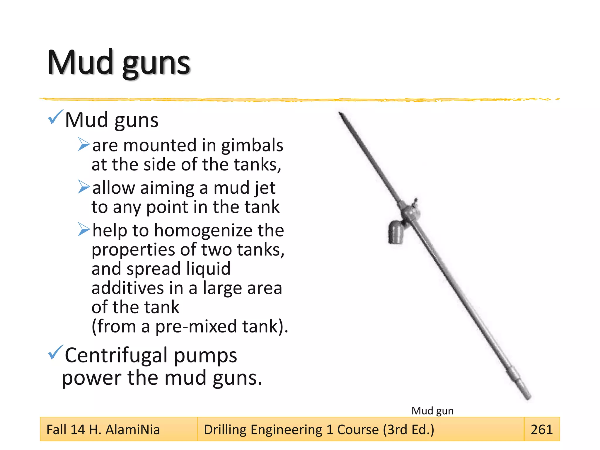 Mud guns
Mud guns
are mounted in gimbals
at the side of the tanks,
allow aiming a mud jet
to any point in the tank
help to homogenize the
properties of two tanks,
and spread liquid
additives in a large area
of the tank
(from a pre-mixed tank).
Centrifugal pumps
power the mud guns.
Mud gun
Fall 14 H. AlamiNia Drilling Engineering 1 Course (3rd Ed.) 261
 