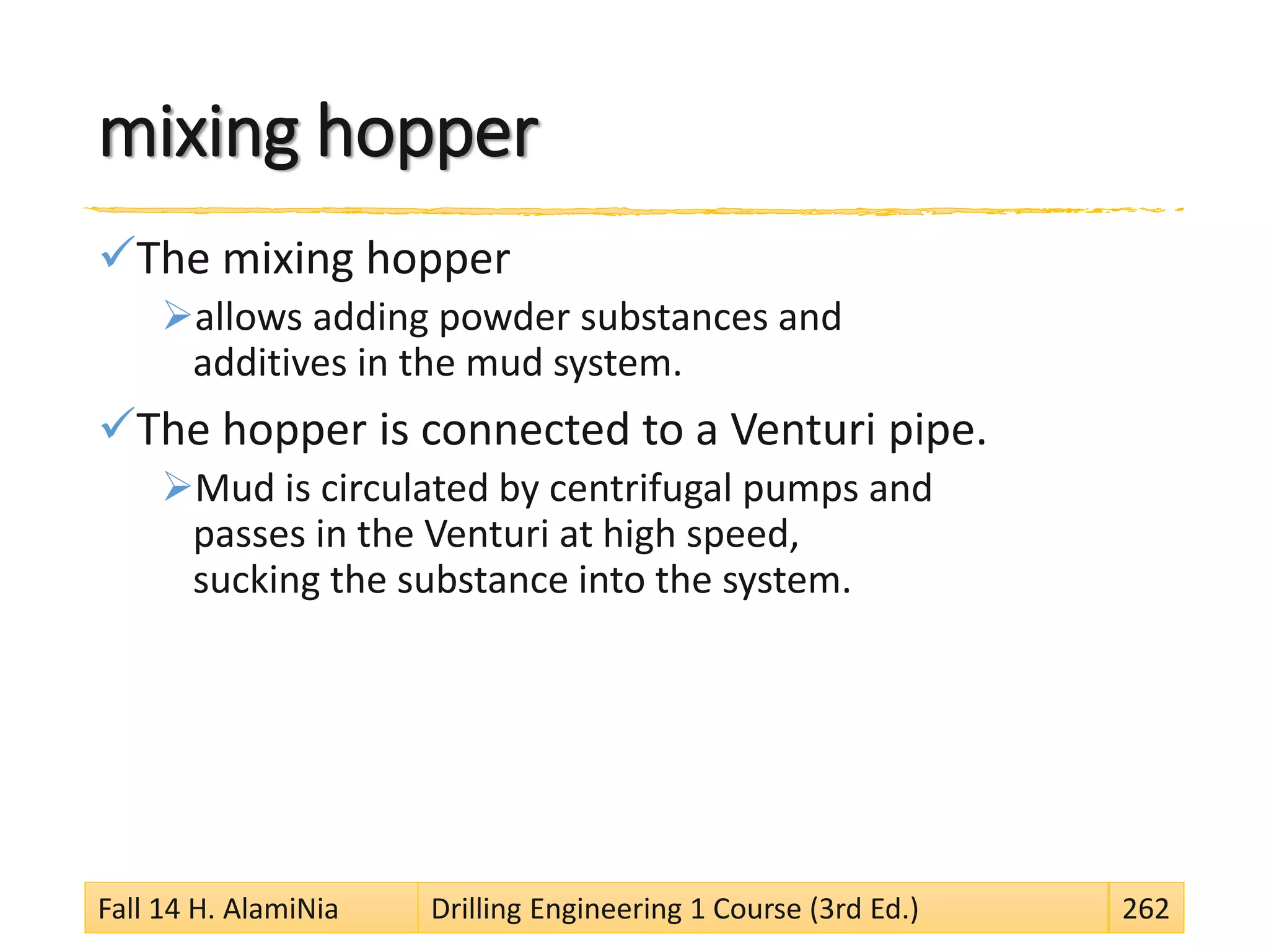 mixing hopper
The mixing hopper
allows adding powder substances and
additives in the mud system.
The hopper is connected to a Venturi pipe.
Mud is circulated by centrifugal pumps and
passes in the Venturi at high speed,
sucking the substance into the system.
Fall 14 H. AlamiNia Drilling Engineering 1 Course (3rd Ed.) 262
 