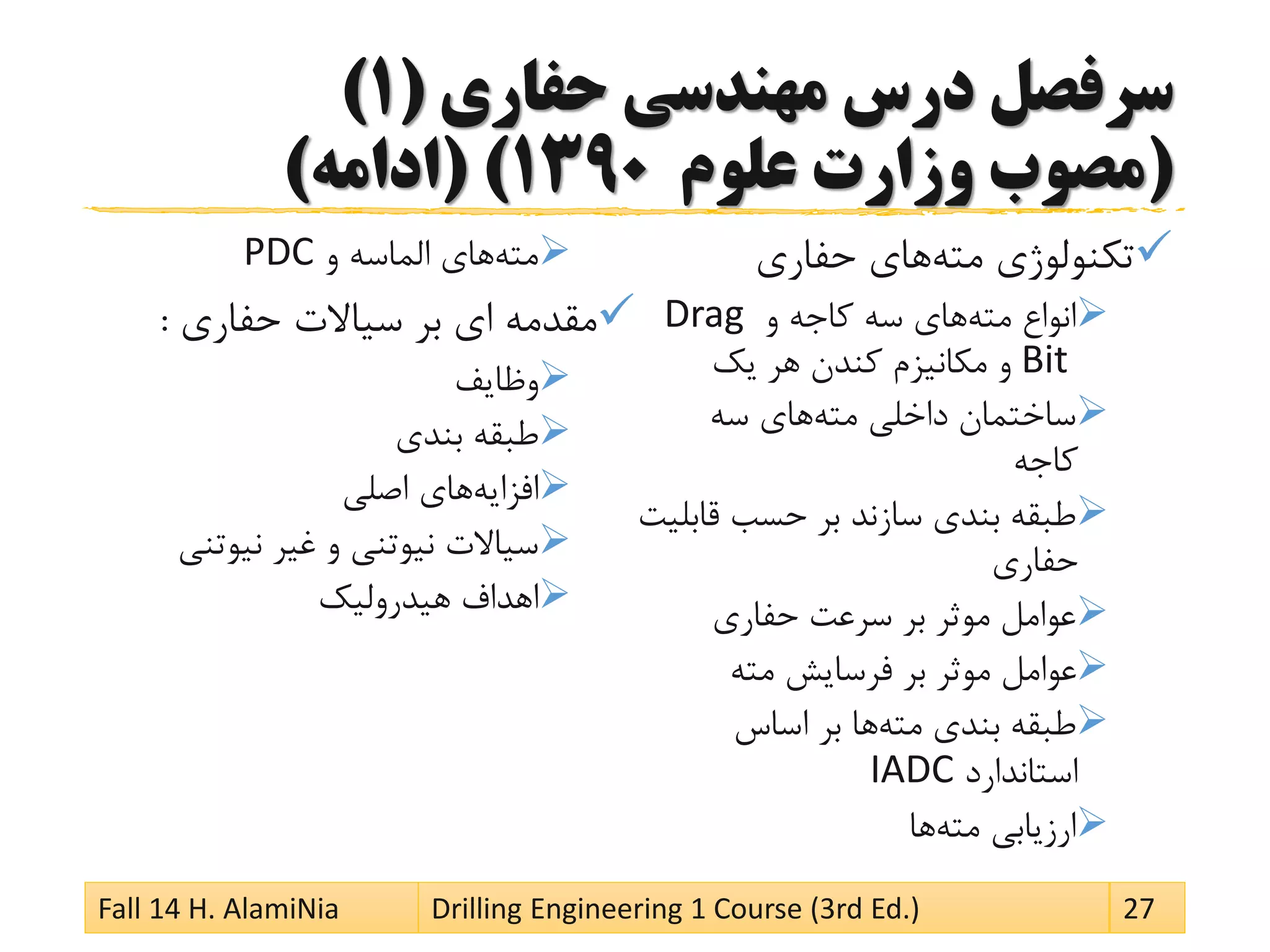 ‫حفاری‬ ‫مهندسی‬ ‫درس‬ ‫سرفصل‬(1)
(‫علوم‬ ‫وزارت‬ ‫مصوب‬1390( )‫ادامه‬)
‫مته‬ ‫تکنولوژی‬‫حفاری‬ ‫های‬
‫مته‬ ‫انواع‬‫و‬ ‫کاجه‬ ‫سه‬ ‫های‬Drag
Bit‫یک‬ ‫هر‬ ‫کندن‬ ‫مکانیزم‬ ‫و‬
‫مته‬ ‫داخلی‬ ‫ساختمان‬‫سه‬ ‫های‬
‫کاجه‬
‫قاب‬ ‫حسب‬ ‫بر‬ ‫سازند‬ ‫بندی‬ ‫طبقه‬‫لیت‬
‫حفاری‬
‫حفاری‬ ‫سرعت‬ ‫بر‬ ‫موثر‬ ‫عوامل‬
‫مته‬ ‫فرسایش‬ ‫بر‬ ‫موثر‬ ‫عوامل‬
‫مته‬ ‫بندی‬ ‫طبقه‬‫اساس‬ ‫بر‬ ‫ها‬
‫استاندارد‬IADC
‫مته‬ ‫ارزیابی‬‫ها‬
‫مته‬‫و‬ ‫الماسه‬ ‫های‬PDC
‫حفاری‬ ‫سیاالت‬ ‫بر‬ ‫ای‬ ‫مقدمه‬:
‫وظایف‬
‫بندی‬ ‫طبقه‬
‫افزایه‬‫اصلی‬ ‫های‬
‫نیوتنی‬ ‫غیر‬ ‫و‬ ‫نیوتنی‬ ‫سیاالت‬
‫هیدرولیک‬ ‫اهداف‬
Fall 14 H. AlamiNia Drilling Engineering 1 Course (3rd Ed.) 27
 