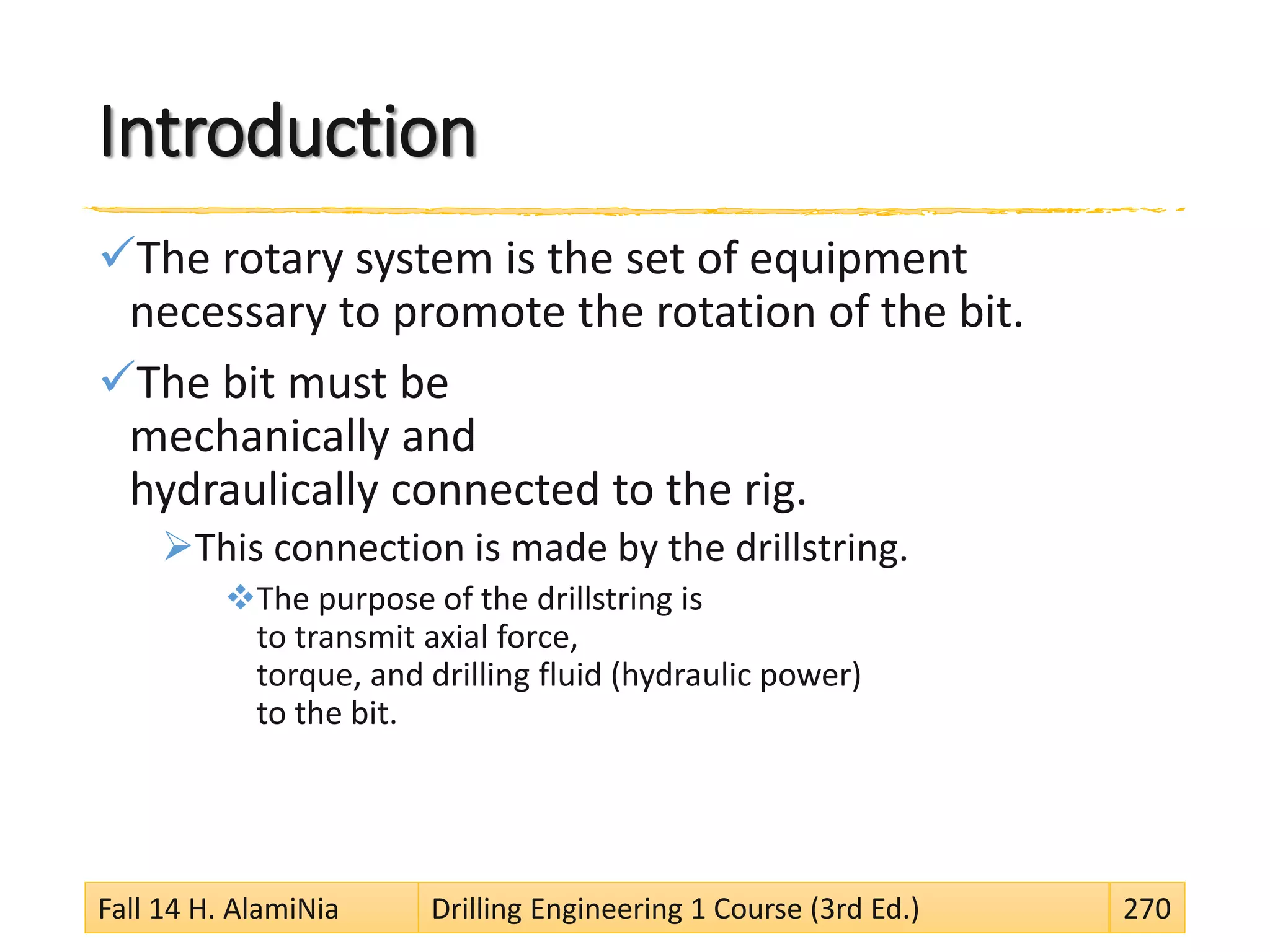 Introduction
The rotary system is the set of equipment
necessary to promote the rotation of the bit.
The bit must be
mechanically and
hydraulically connected to the rig.
This connection is made by the drillstring.
The purpose of the drillstring is
to transmit axial force,
torque, and drilling fluid (hydraulic power)
to the bit.
Fall 14 H. AlamiNia Drilling Engineering 1 Course (3rd Ed.) 270
 
