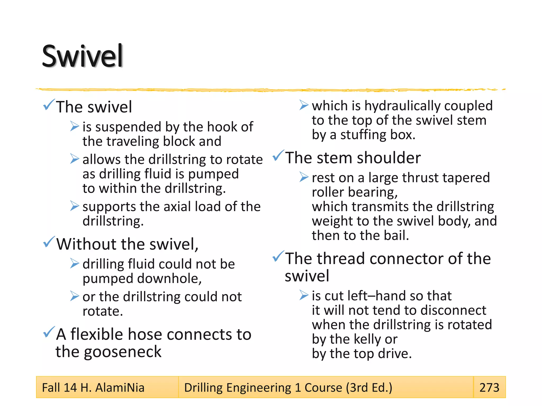 Swivel
The swivel
is suspended by the hook of
the traveling block and
allows the drillstring to rotate
as drilling fluid is pumped
to within the drillstring.
supports the axial load of the
drillstring.
Without the swivel,
drilling fluid could not be
pumped downhole,
or the drillstring could not
rotate.
A flexible hose connects to
the gooseneck
which is hydraulically coupled
to the top of the swivel stem
by a stuffing box.
The stem shoulder
rest on a large thrust tapered
roller bearing,
which transmits the drillstring
weight to the swivel body, and
then to the bail.
The thread connector of the
swivel
is cut left–hand so that
it will not tend to disconnect
when the drillstring is rotated
by the kelly or
by the top drive.
Fall 14 H. AlamiNia Drilling Engineering 1 Course (3rd Ed.) 273
 