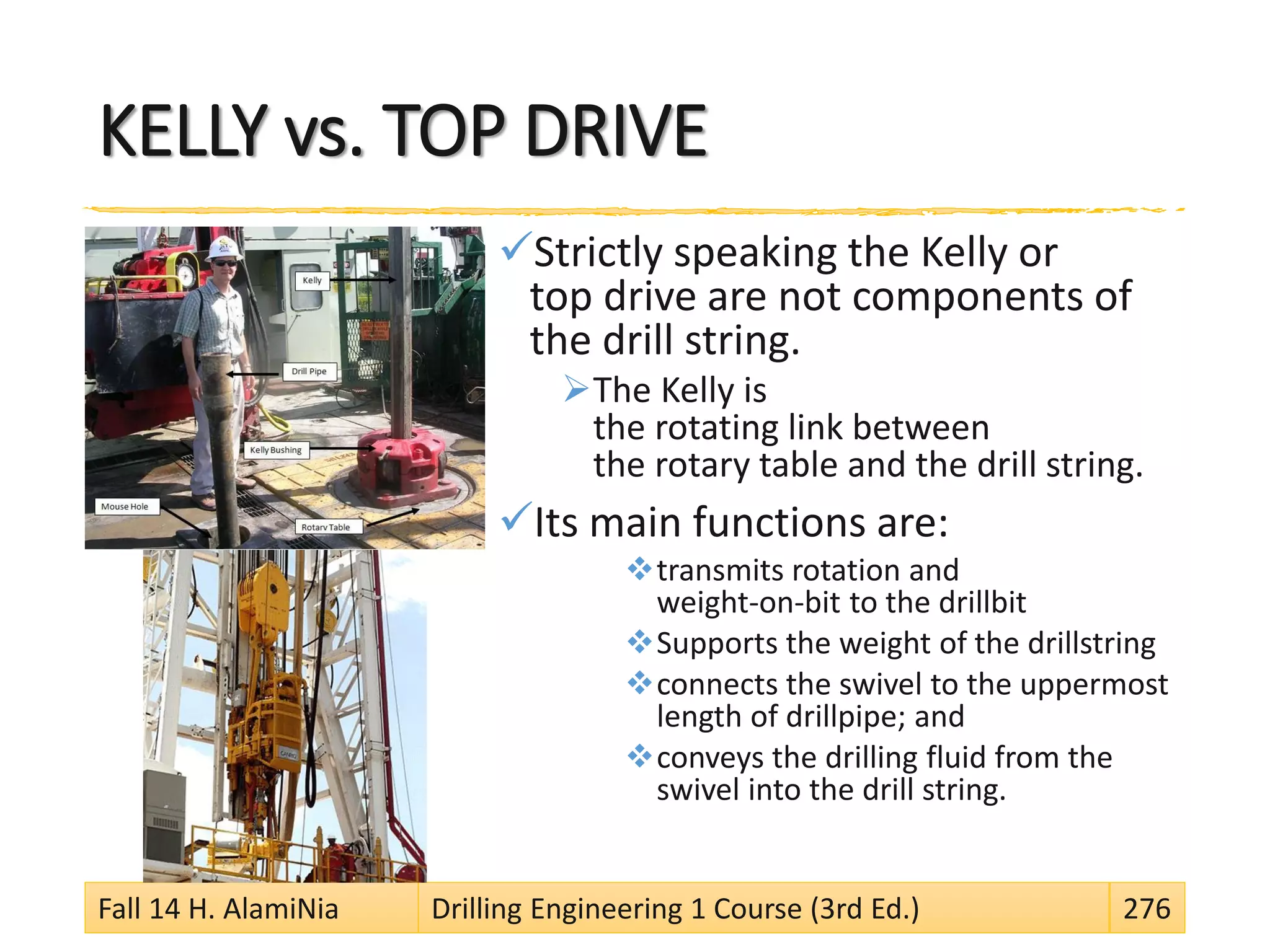 KELLY vs. TOP DRIVE
Strictly speaking the Kelly or
top drive are not components of
the drill string.
The Kelly is
the rotating link between
the rotary table and the drill string.
Its main functions are:
transmits rotation and
weight-on-bit to the drillbit
Supports the weight of the drillstring
connects the swivel to the uppermost
length of drillpipe; and
conveys the drilling fluid from the
swivel into the drill string.
Fall 14 H. AlamiNia Drilling Engineering 1 Course (3rd Ed.) 276
 
