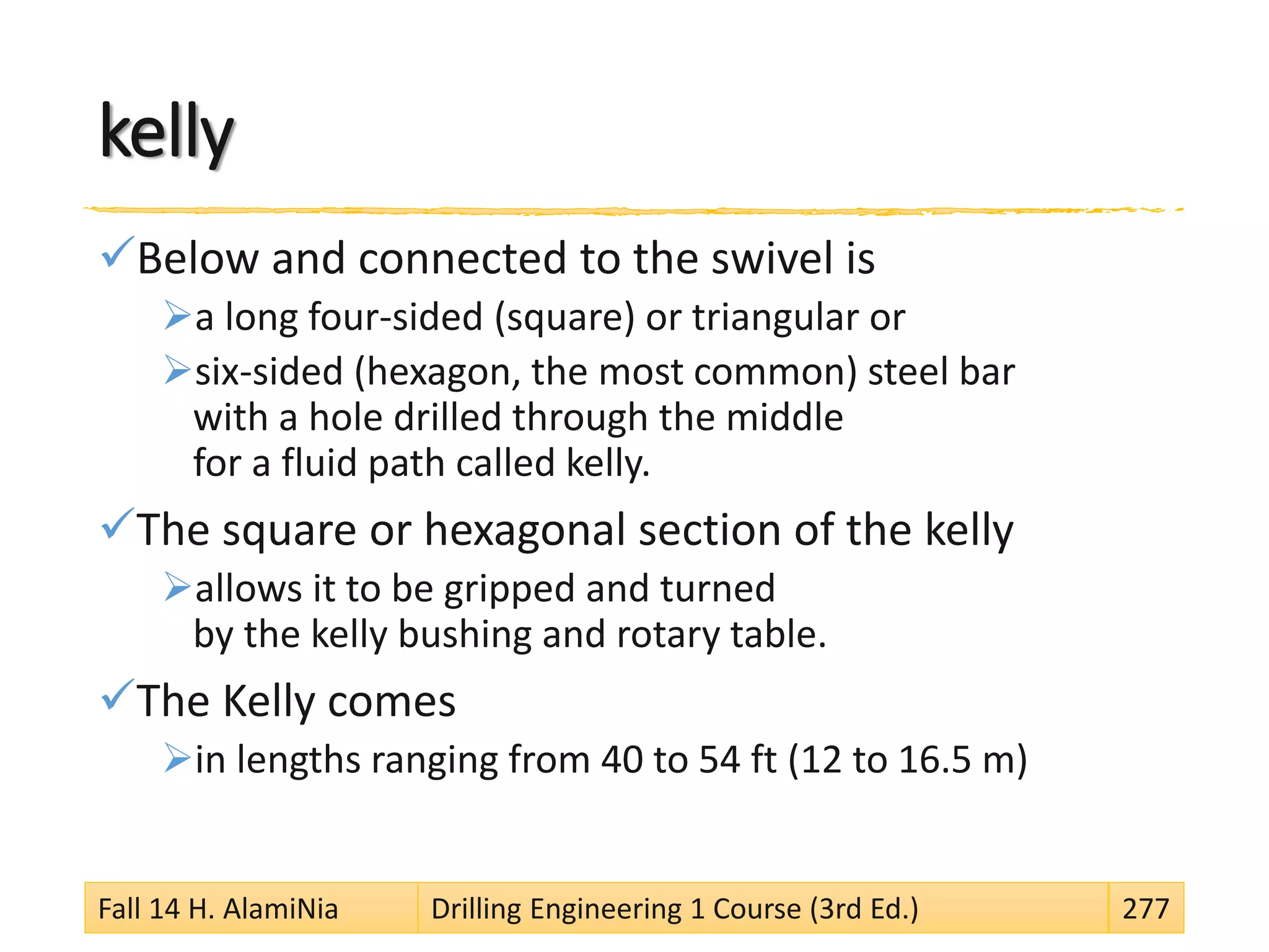 kelly
Below and connected to the swivel is
a long four-sided (square) or triangular or
six-sided (hexagon, the most common) steel bar
with a hole drilled through the middle
for a fluid path called kelly.
The square or hexagonal section of the kelly
allows it to be gripped and turned
by the kelly bushing and rotary table.
The Kelly comes
in lengths ranging from 40 to 54 ft (12 to 16.5 m)
Fall 14 H. AlamiNia Drilling Engineering 1 Course (3rd Ed.) 277
 