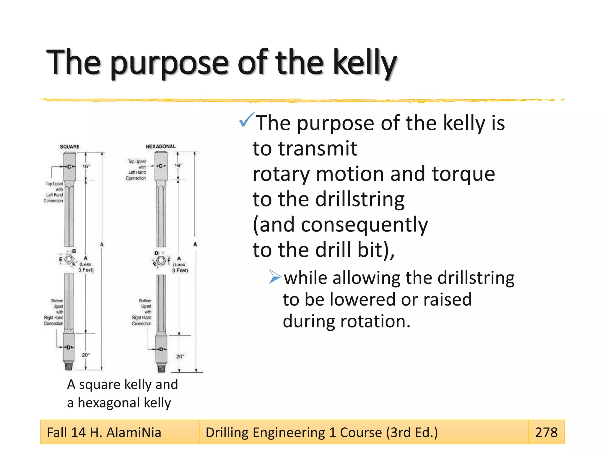 The purpose of the kelly
The purpose of the kelly is
to transmit
rotary motion and torque
to the drillstring
(and consequently
to the drill bit),
while allowing the drillstring
to be lowered or raised
during rotation.
Fall 14 H. AlamiNia Drilling Engineering 1 Course (3rd Ed.) 278
A square kelly and
a hexagonal kelly
 