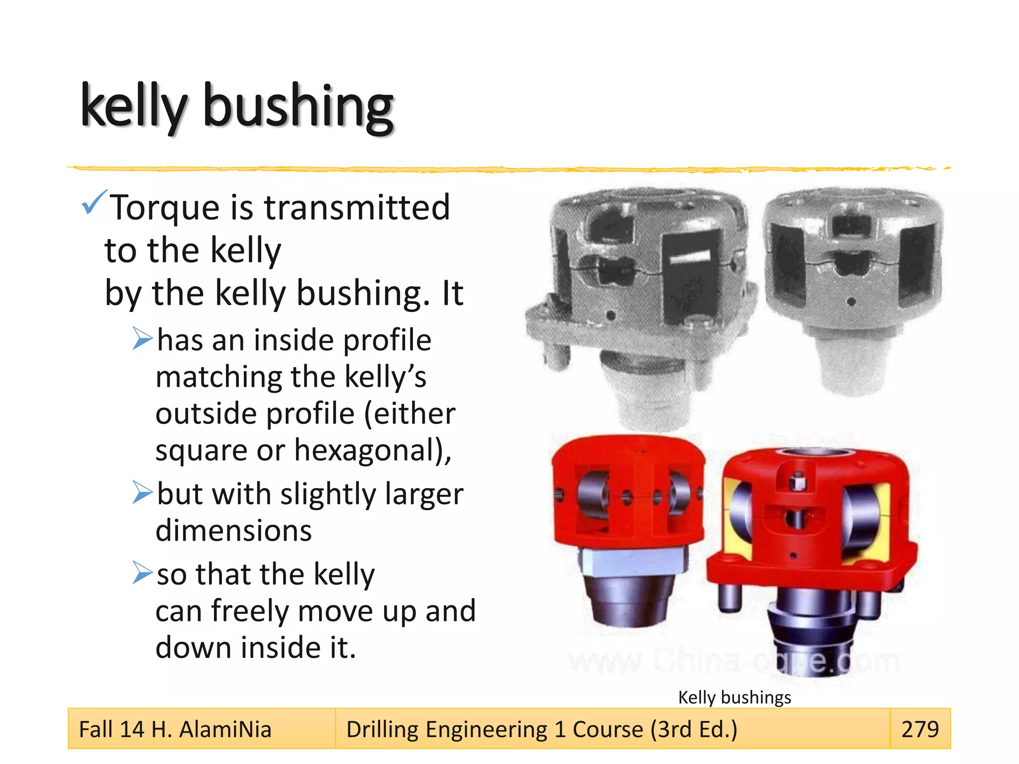 kelly bushing
Torque is transmitted
to the kelly
by the kelly bushing. It
has an inside profile
matching the kelly’s
outside profile (either
square or hexagonal),
but with slightly larger
dimensions
so that the kelly
can freely move up and
down inside it.
Kelly bushings
Fall 14 H. AlamiNia Drilling Engineering 1 Course (3rd Ed.) 279
 