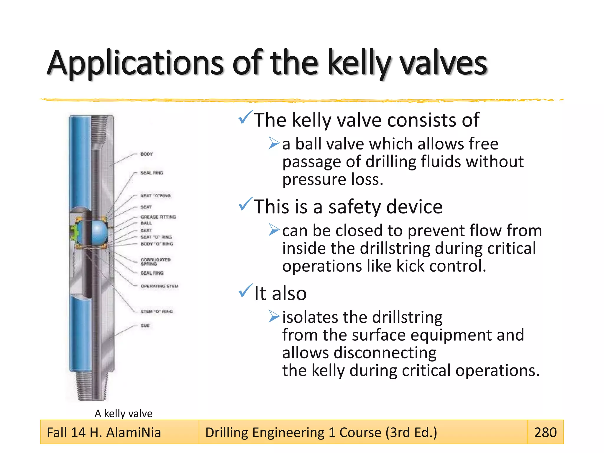 Applications of the kelly valves
The kelly valve consists of
a ball valve which allows free
passage of drilling fluids without
pressure loss.
This is a safety device
can be closed to prevent flow from
inside the drillstring during critical
operations like kick control.
It also
isolates the drillstring
from the surface equipment and
allows disconnecting
the kelly during critical operations.
A kelly valve
Fall 14 H. AlamiNia Drilling Engineering 1 Course (3rd Ed.) 280
 
