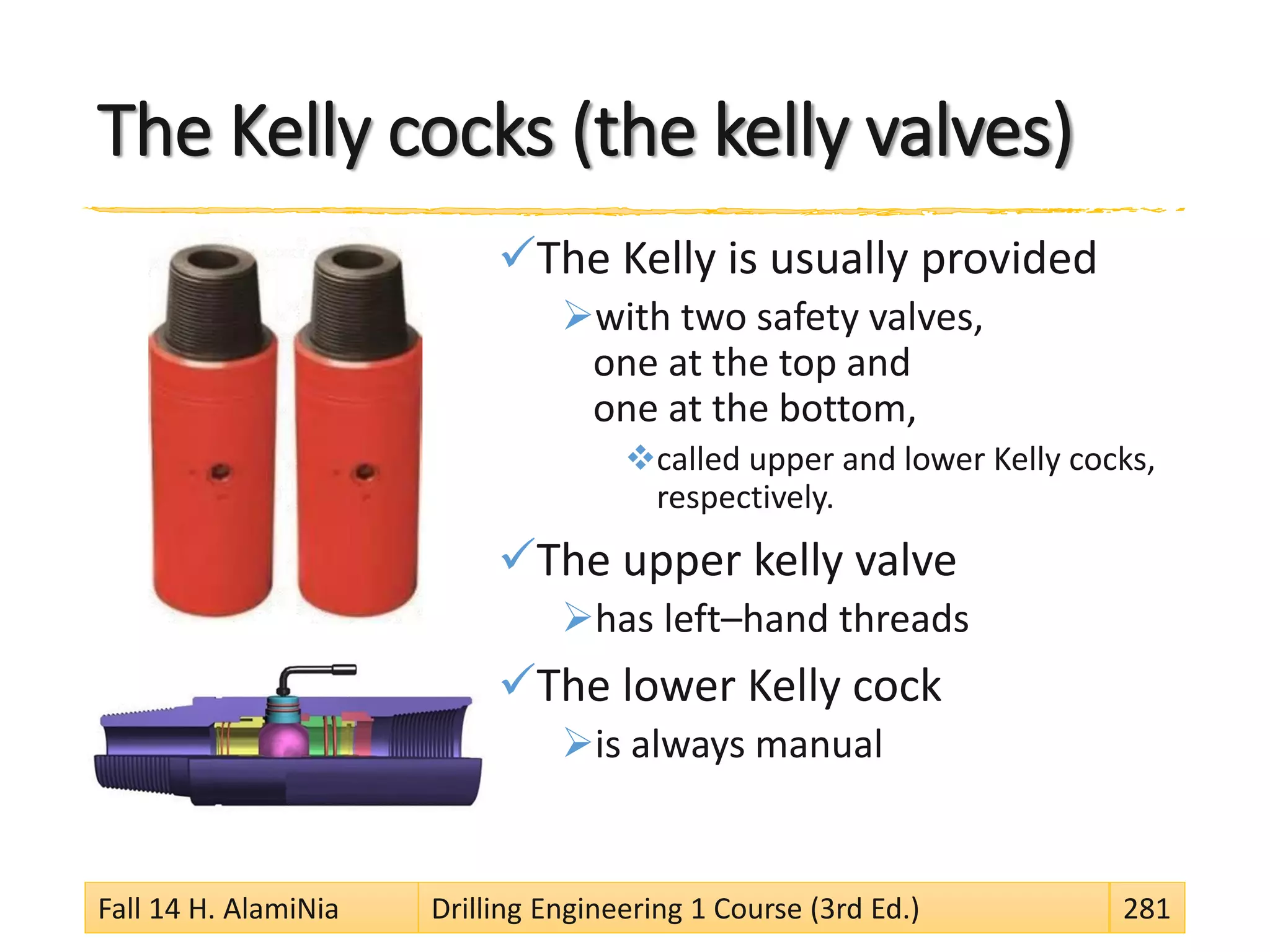 The Kelly cocks (the kelly valves)
The Kelly is usually provided
with two safety valves,
one at the top and
one at the bottom,
called upper and lower Kelly cocks,
respectively.
The upper kelly valve
has left–hand threads
The lower Kelly cock
is always manual
Fall 14 H. AlamiNia Drilling Engineering 1 Course (3rd Ed.) 281
 