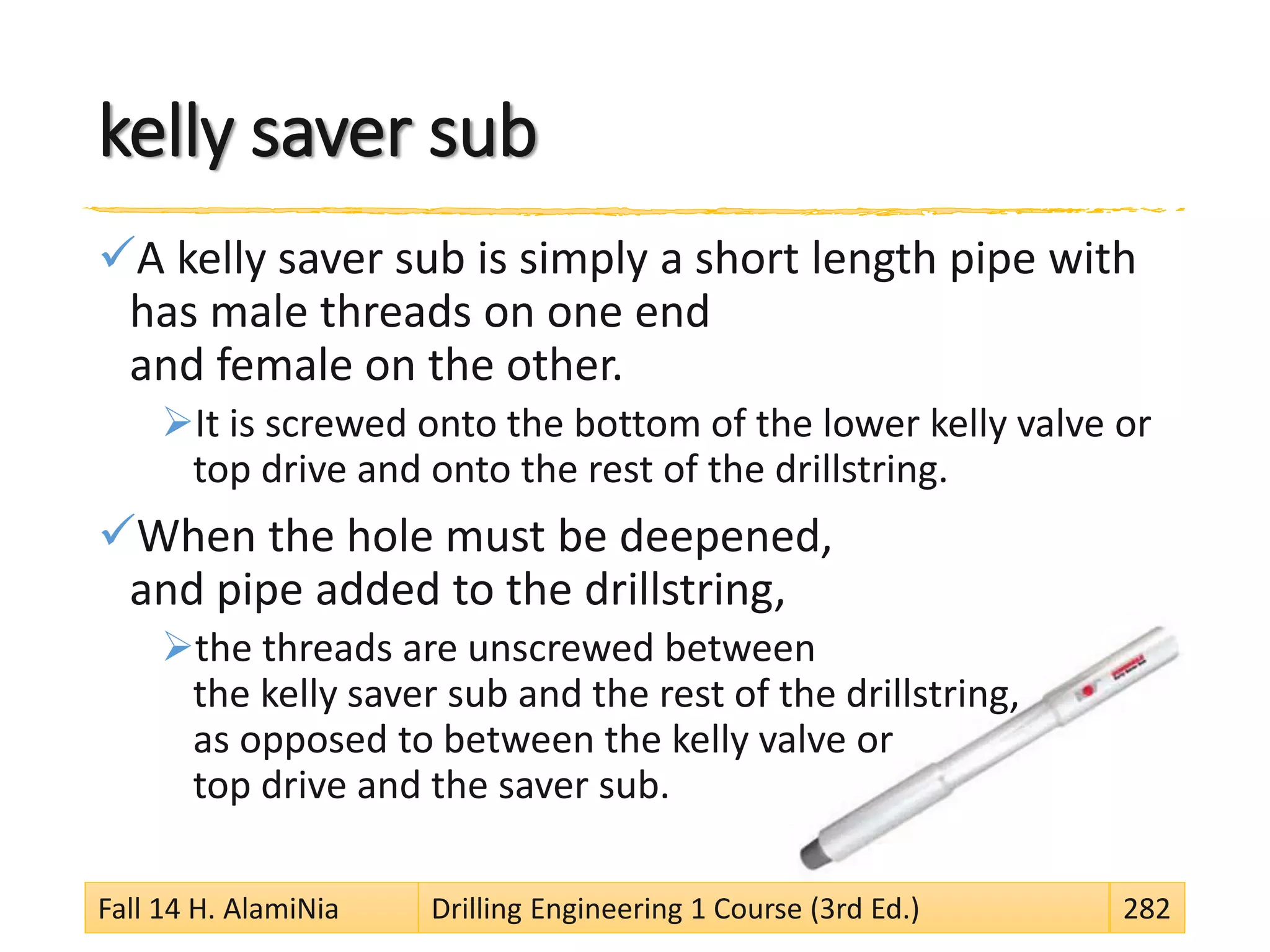 kelly saver sub
A kelly saver sub is simply a short length pipe with
has male threads on one end
and female on the other.
It is screwed onto the bottom of the lower kelly valve or
top drive and onto the rest of the drillstring.
When the hole must be deepened,
and pipe added to the drillstring,
the threads are unscrewed between
the kelly saver sub and the rest of the drillstring,
as opposed to between the kelly valve or
top drive and the saver sub.
Fall 14 H. AlamiNia Drilling Engineering 1 Course (3rd Ed.) 282
 