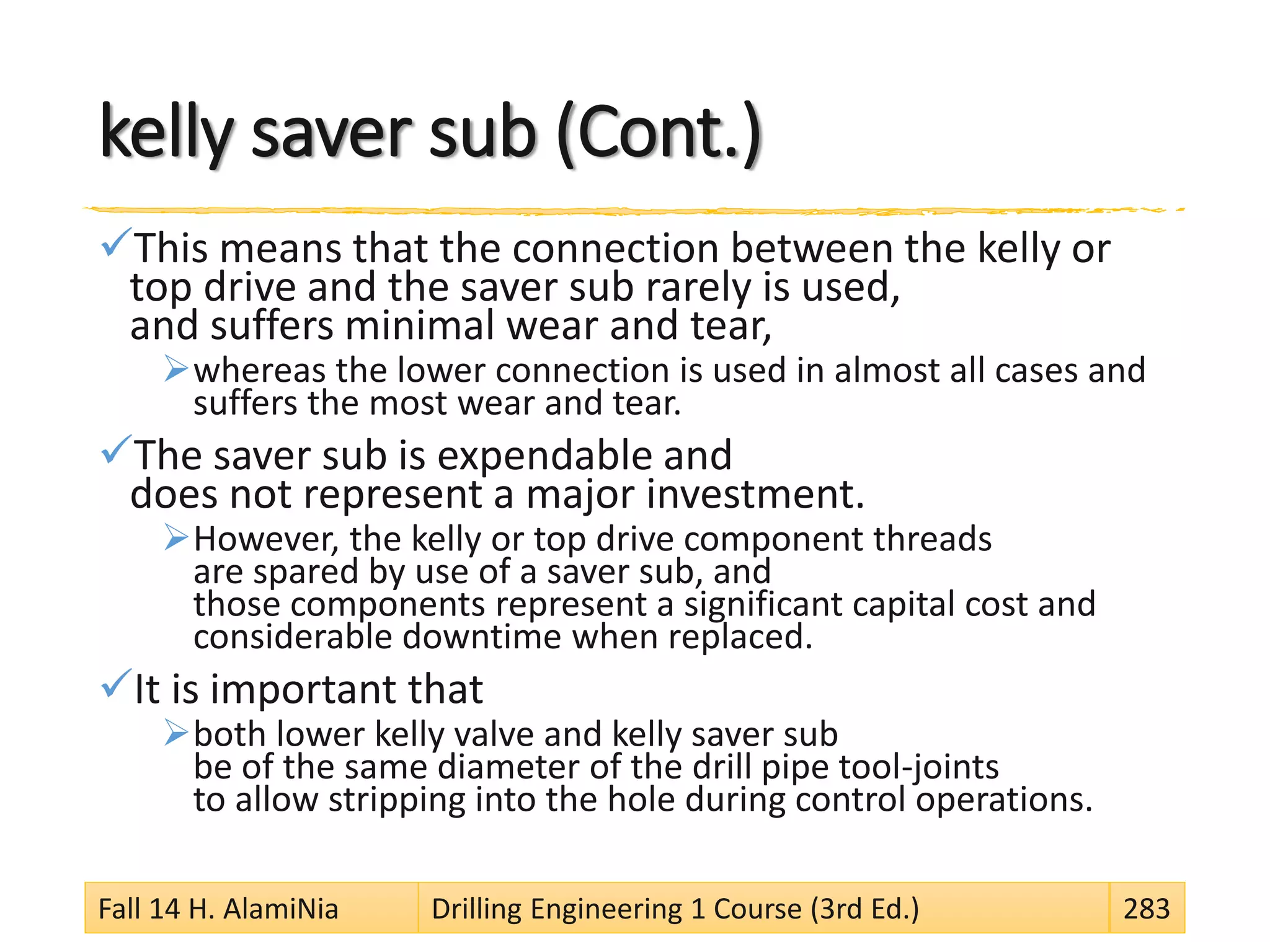 kelly saver sub (Cont.)
This means that the connection between the kelly or
top drive and the saver sub rarely is used,
and suffers minimal wear and tear,
whereas the lower connection is used in almost all cases and
suffers the most wear and tear.
The saver sub is expendable and
does not represent a major investment.
However, the kelly or top drive component threads
are spared by use of a saver sub, and
those components represent a significant capital cost and
considerable downtime when replaced.
It is important that
both lower kelly valve and kelly saver sub
be of the same diameter of the drill pipe tool-joints
to allow stripping into the hole during control operations.
Fall 14 H. AlamiNia Drilling Engineering 1 Course (3rd Ed.) 283
 